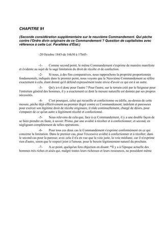 CHAPITRE 91

(Seconde considération supplémentaire sur le neuvième Commandement. Qui pèche
contre l'Ordre divin originaire de ce Commandement ? Question de capitalistes avec
référence à cette Loi. Parallèles d'État.)


               -20 Octobre 1843-de 16h30 à 17h45-


               -1-     Comme second point, le même Commandement s'exprime de manière manifeste
et évidente au sujet de la sage limitation du droit de récolte et de confection.
              -2-     Si nous, à des fins comparatives, nous rapprochons la propriété proportionnée
fondamentale, indiquée dans le premier point, nous voyons que le Neuvième Commandement se réfère
exactement à cela, étant donné qu'il défend expressément toute envie d'avoir ce qui est à un autre.
                -3-     Qu'y a-t-il donc pour l'autre ? Pour l'autre, sur le terrain créé par le Seigneur pour
l'entretien général des hommes, il y a exactement ce dont la mesure naturelle est donnée par ses propres
nécessités.
              -4-      C'est pourquoi, celui qui recueille et confectionne ou édifie, au-dessus de cette
mesure, pèche déjà effectivement au premier degré contre ce Commandement; indolent et paresseux
pour exercer son légitime droit de récolte originaire, il rôde continuellement, chargé de désirs, pour
s'emparer de ce qu'un autre a légitiment récolté et confectionné.
               -5-     Nous relevons de cela que, face à ce Commandement, il y a une double façon de
se faire prendre en faute, à savoir: Primo, par une avidité à récolter et à confectionner; et second, en
négligeant complètement de telles opérations.
                 -6-    Pour tous ces deux cas le Commandement s'exprime conformément en ce qui
concerne la limitation. Dans le premier cas, pour l'excessive avidité à confectionner et à récolter; dans
le second cas pour la paresse; avec cela il n'a en vue que la voie juste, la voie médiane, car il n'exprime
rien d'autre, sinon que le respect joint à l'amour, pour le besoin légitimement naturel du prochain.
              -7-     A ce point, quelqu'un fera objection en disant: *Il y a à l'époque actuelle des
hommes très riches et aisés qui, malgré toutes leurs richesses et leurs ressources, ne possèdent même
 