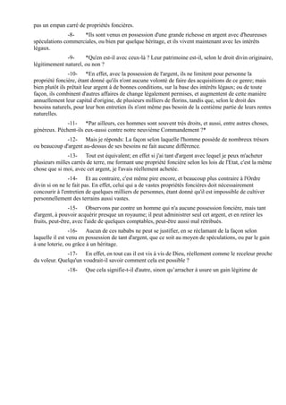 pas un empan carré de propriétés foncières.
               -8-  *Ils sont venus en possession d'une grande richesse en argent avec d'heureuses
spéculations commerciales, ou bien par quelque héritage, et ils vivent maintenant avec les intérêts
légaux.
              -9-     *Qu'en est-il avec ceux-là ? Leur patrimoine est-il, selon le droit divin originaire,
légitimement naturel, ou non ?
                -10- *En effet, avec la possession de l'argent, ils ne limitent pour personne la
propriété foncière, étant donné qu'ils n'ont aucune volonté de faire des acquisitions de ce genre; mais
bien plutôt ils prêtait leur argent à de bonnes conditions, sur la base des intérêts légaux; ou de toute
façon, ils combinent d'autres affaires de change légalement permises, et augmentent de cette manière
annuellement leur capital d'origine, de plusieurs milliers de florins, tandis que, selon le droit des
besoins naturels, pour leur bon entretien ils n'ont même pas besoin de la centième partie de leurs rentes
naturelles.
              -11- *Par ailleurs, ces hommes sont souvent très droits, et aussi, entre autres choses,
généreux. Pèchent-ils eux-aussi contre notre neuvième Commandement ?*
             -12- Mais je réponds: La façon selon laquelle l'homme possède de nombreux trésors
ou beaucoup d'argent au-dessus de ses besoins ne fait aucune différence.
               -13- Tout est équivalent; en effet si j'ai tant d'argent avec lequel je peux m'acheter
plusieurs milles carrés de terre, me formant une propriété foncière selon les lois de l'Etat, c'est la même
chose que si moi, avec cet argent, je l'avais réellement achetée.
                -14- Et au contraire, c'est même pire encore, et beaucoup plus contraire à l'Ordre
divin si on ne le fait pas. En effet, celui qui a de vastes propriétés foncières doit nécessairement
concourir à l'entretien de quelques milliers de personnes, étant donné qu'il est impossible de cultiver
personnellement des terrains aussi vastes.
                -15- Observons par contre un homme qui n'a aucune possession foncière, mais tant
d'argent, à pouvoir acquérir presque un royaume; il peut administrer seul cet argent, et en retirer les
fruits, peut-être, avec l'aide de quelques comptables, peut-être aussi mal rétribués.
                 -16- Aucun de ces nababs ne peut se justifier, en se réclamant de la façon selon
laquelle il est venu en possession de tant d'argent, que ce soit au moyen de spéculations, ou par le gain
à une loterie, ou grâce à un héritage.
              -17- En effet, en tout cas il est vis à vis de Dieu, réellement comme le receleur proche
du voleur. Quelqu'un voudrait-il savoir comment cela est possible ?
               -18-    Que cela signifie-t-il d'autre, sinon qu’arracher à usure un gain légitime de
 