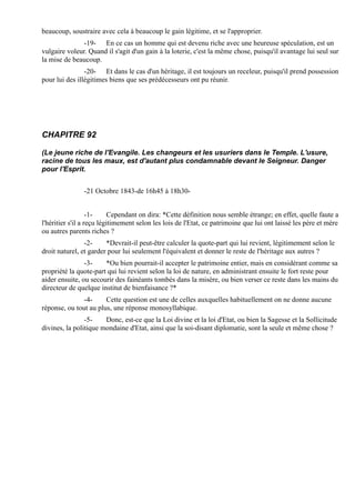 beaucoup, soustraire avec cela à beaucoup le gain légitime, et se l'approprier.
               -19- En ce cas un homme qui est devenu riche avec une heureuse spéculation, est un
vulgaire voleur. Quand il s'agit d'un gain à la loterie, c'est la même chose, puisqu'il avantage lui seul sur
la mise de beaucoup.
                -20- Et dans le cas d'un héritage, il est toujours un receleur, puisqu'il prend possession
pour lui des illégitimes biens que ses prédécesseurs ont pu réunir.




CHAPITRE 92

(Le jeune riche de l'Evangile. Les changeurs et les usuriers dans le Temple. L'usure,
racine de tous les maux, est d'autant plus condamnable devant le Seigneur. Danger
pour l'Esprit.


               -21 Octobre 1843-de 16h45 à 18h30-


                   -1-    Cependant on dira: *Cette définition nous semble étrange; en effet, quelle faute a
l'héritier s'il a reçu légitimement selon les lois de l'Etat, ce patrimoine que lui ont laissé les père et mère
ou autres parents riches ?
                -2-     *Devrait-il peut-être calculer la quote-part qui lui revient, légitimement selon le
droit naturel, et garder pour lui seulement l'équivalent et donner le reste de l'héritage aux autres ?
                -3-    *Ou bien pourrait-il accepter le patrimoine entier, mais en considérant comme sa
propriété la quote-part qui lui revient selon la loi de nature, en administrant ensuite le fort reste pour
aider ensuite, ou secourir des fainéants tombés dans la misère, ou bien verser ce reste dans les mains du
directeur de quelque institut de bienfaisance ?*
               -4-     Cette question est une de celles auxquelles habituellement on ne donne aucune
réponse, ou tout au plus, une réponse monosyllabique.
                -5-    Donc, est-ce que la Loi divine et la loi d'Etat, ou bien la Sagesse et la Sollicitude
divines, la politique mondaine d'Etat, ainsi que la soi-disant diplomatie, sont la seule et même chose ?
 