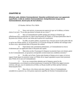 CHAPITRE 93

(Dixième salle, dixième Commandement. Question préliminaire pour son apparente
superfluité, à côté du sixième Commandement. Compréhension turque de ce
Commandement, durant plus de huit siècles.)


               -23 Octobre 1843-de 17h à 18h30-


                 -1-     Nous voici arrivés, et nous pouvons apercevoir que sur le tableau, en lettres
claires il est écrit: *Tu ne dois pas désirer la femme de ton voisin !*
               -2-      Que ce Commandement semble quelque peu étrange à n'importe qui
réfléchissant bien, en particulier ici, dans le pur Royaume de l'Esprit, et, de façon particulière dans le
Royaume des Enfants, cela ne vaut même pas la peine de le mentionner.
               -3-     En effet, ces petits enfants, en premier lieu, n'ont pas encore la plus petite idée de
ce qu'est une femme mariée; et, en second lieu, ici il n'est pas d'usage de combiner des mariages entre
les deux sexes, spécialement dans le Royaume des enfants.
            -4-     Etant donné cette constatation préliminaire, ce Commandement ne trouve
évidemment pas son application dans le Royaume des esprits.
             -5-   Mais alors on dira: Et pourquoi le Seigneur ne pourrait-il pas avoir donné, parmi
les dix Commandements, un qui puisse correspondre exclusivement aux conditions terrestres ?
               -6-     En effet, sur la Terre, l'union entre homme et femme est en vogue, et c'est un
rapport fondé depuis les premiers temps sur l'Ordre divin, lequel cependant ne peut rester justement
dans l'Ordre divin sans un Commandement.
                -7-     En ce cas, on peut donc admettre que le Seigneur, parmi les dix
Commandements, en ait donné un exclusivement pour le maintien de l'Ordre d'un rapport terrestre
extérieur, afin que, avec le maintien de cet Ordre, ne fût pas troublé un Ordre spirituel intérieur
beaucoup plus élevé.
              -8-      Bien, dis-je; si les choses sont ainsi, j'ajoute: Alors ce Commandement,
considéré de ce point de vue, n'est qu'une expression superflue du Sixième Commandement qui
 