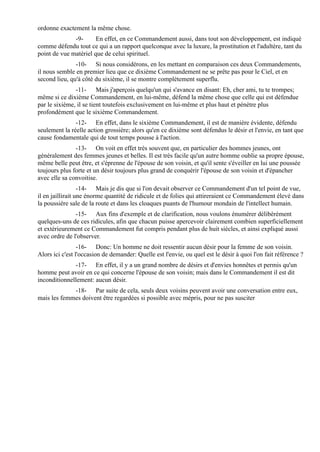 ordonne exactement la même chose.
              -9-      En effet, en ce Commandement aussi, dans tout son développement, est indiqué
comme défendu tout ce qui a un rapport quelconque avec la luxure, la prostitution et l'adultère, tant du
point de vue matériel que de celui spirituel.
               -10- Si nous considérons, en les mettant en comparaison ces deux Commandements,
il nous semble en premier lieu que ce dixième Commandement ne se prête pas pour le Ciel, et en
second lieu, qu'à côté du sixième, il se montre complètement superflu.
               -11- Mais j'aperçois quelqu'un qui s'avance en disant: Eh, cher ami, tu te trompes;
même si ce dixième Commandement, en lui-même, défend la même chose que celle qui est défendue
par le sixième, il se tient toutefois exclusivement en lui-même et plus haut et pénètre plus
profondément que le sixième Commandement.
               -12- En effet, dans le sixième Commandement, il est de manière évidente, défendu
seulement la réelle action grossière; alors qu'en ce dixième sont défendus le désir et l'envie, en tant que
cause fondamentale qui de tout temps pousse à l'action.
               -13- On voit en effet très souvent que, en particulier des hommes jeunes, ont
généralement des femmes jeunes et belles. Il est très facile qu'un autre homme oublie sa propre épouse,
même belle peut être, et s'éprenne de l'épouse de son voisin, et qu'il sente s'éveiller en lui une poussée
toujours plus forte et un désir toujours plus grand de conquérir l'épouse de son voisin et d'épancher
avec elle sa convoitise.
                  -14- Mais je dis que si l'on devait observer ce Commandement d'un tel point de vue,
il en jaillirait une énorme quantité de ridicule et de folies qui attireraient ce Commandement élevé dans
la poussière sale de la route et dans les cloaques puants de l'humour mondain de l'intellect humain.
               -15- Aux fins d'exemple et de clarification, nous voulons énumérer délibérément
quelques-uns de ces ridicules, afin que chacun puisse apercevoir clairement combien superficiellement
et extérieurement ce Commandement fut compris pendant plus de huit siècles, et ainsi expliqué aussi
avec ordre de l'observer.
                 -16- Donc: Un homme ne doit ressentir aucun désir pour la femme de son voisin.
Alors ici c'est l'occasion de demander: Quelle est l'envie, ou quel est le désir à quoi l'on fait référence ?
              -17- En effet, il y a un grand nombre de désirs et d'envies honnêtes et permis qu'un
homme peut avoir en ce qui concerne l'épouse de son voisin; mais dans le Commandement il est dit
inconditionnellement: aucun désir.
             -18- Par suite de cela, seuls deux voisins peuvent avoir une conversation entre eux,
mais les femmes doivent être regardées si possible avec mépris, pour ne pas susciter
 