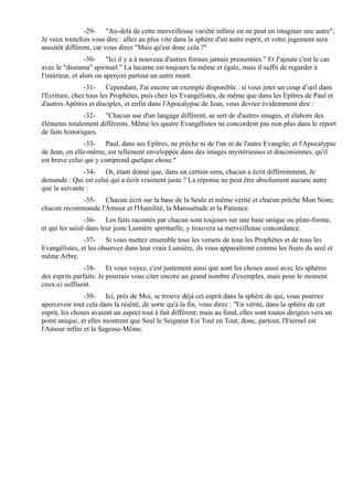 -29- "Au-delà de cette merveilleuse variété infinie on ne peut en imaginer une autre",
Je veux toutefois vous dire : allez au plus vite dans la sphère d'un autre esprit, et votre jugement sera
aussitôt différent, car vous direz "Mais qu'est donc cela ?"
                  -30- "Ici il y a à nouveau d'autres formes jamais pressenties." Et J'ajoute c'est le cas
avec le "diorama" spirituel." La lucarne est toujours la même et égale, mais il suffit de regarder à
l'intérieur, et alors on aperçoit partout un autre mont.
                -31- Cependant, J'ai encore un exemple disponible : si vous jeter un coup d’œil dans
l'Ecriture, chez tous les Prophètes, puis chez les Evangélistes, de même que dans les Epîtres de Paul et
d'autres Apôtres et disciples, et enfin dans l'Apocalypse de Jean, vous devrez évidemment dire :
                -32- "Chacun use d'un langage différent, se sert de d'autres images, et élabore des
éléments totalement différents. Même les quatre Evangélistes ne concordent pas non plus dans le report
de faits historiques.
                -33- Paul, dans ses Epîtres, ne prêche ni de l'un ni de l'autre Evangile; et l'Apocalypse
de Jean, en elle-même, est tellement enveloppée dans des images mystérieuses et draconiennes, qu'il
est brave celui qui y comprend quelque chose."
               -34- Or, étant donné que, dans un certain sens, chacun a écrit différemment, Je
demande : Qui est celui qui a écrit vraiment juste ? La réponse ne peut être absolument aucune autre
que la suivante :
            -35- Chacun écrit sur la base de la Seule et même vérité et chacun prêche Mon Nom;
chacun recommande l'Amour et l'Humilité, la Mansuétude et la Patience.
                 -36- Les faits racontés par chacun sont toujours sur une base unique ou plate-forme,
et qui les saisit dans leur juste Lumière spirituelle, y trouvera sa merveilleuse concordance.
               -37- Si vous mettez ensemble tous les versets de tous les Prophètes et de tous les
Evangélistes, et les observez dans leur vraie Lumière, ils vous apparaîtront comme les fruits du seul et
même Arbre.
                -38- Et vous voyez, c'est justement ainsi que sont les choses aussi avec les sphères
des esprits parfaits. Je pourrais vous citer encore un grand nombre d'exemples, mais pour le moment
ceux-ci suffisent.
                -39- Ici, près de Moi, se trouve déjà cet esprit dans la sphère de qui, vous pourrez
apercevoir tout cela dans la réalité, de sorte qu'à la fin, vous direz : "En vérité, dans la sphère de cet
esprit, les choses avaient un aspect tout à fait différent; mais au fond, elles sont toutes dirigées vers un
point unique, et elles montrent que Seul le Seigneur Est Tout en Tout; donc, partout, l'Eternel est
l'Amour infini et la Sagesse-Même.
 