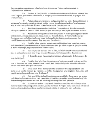 d'accommodements amoureux: cela n'est ni plus ni moins que l'interprétation turque de ce
Commandement mosaïque.
                 -19- En outre, si l'on considère la chose littéralement et matériellement, alors on doit,
il faut l'espérer, prendre tout littéralement, et non pas quelques mots littéralement, et quelques mots
spirituellement.
               -20- Autrement ce serait comme si quelqu'un revêtait une jambe d'un pantalon noir et
une autre d'un pantalon blanc transparent; ou bien comme si quelqu'un prétendit qu'un arbre pousse
avec le tronc couvert à moitié d'écorce, et pour l'autre moitié complètement nu.
               -21- Suite à cette considération, le dixième Commandement défend seulement le
désir pour l'épouse du voisin. Au sens littéral qui peut être celui qui ne doit pas ressentir un tel désir?
               -22- Aucun autre sinon que le voisin le plus proche, ou même quelque proche parent.
Littéralement, seuls ces deux voisins ne devraient pas désirer la femme de l'autre, tandis que les
femmes de ceux qui habitent au loin, et en particulier celles des étrangers qui ne peuvent être
considérées comme voisins, peuvent donc sans autre être désirées.
              -23- En effet, même sans être un expert en mathématique et en géométrie, chacun
peut comprendre qu'en comparaison du voisin de maison, celui qui habite éloigné de quelques heures,
et même un étranger, ne peut être reconnu comme voisin.
               -24- Vous voyez, cela aussi est turc; en effet, ils observent ce Commandement entre
eux, en tant que turcs; mais pour ce qui concerne l'étranger, ils n'ont aucune loi. - Poursuivons:
               -25-     Je demande: Alors, l'épouse de ton voisin est-elle exemptée de l'observance de
cette Loi divine ?
               -26- En effet, dans la loi il est dit seulement qu'un homme ne doit avoir aucun désir
pour la femme de son voisin, alors qu'il n'est rien dit pour l'éventualité qu'une femme luxurieuse ne
devrait avoir aucun désir pour son voisin.
               -27- En ce cas on donne manifestement à la femme le privilège de séduire, sans
aucun souci, tous les hommes qui viennent à sa portée; et qui pourrait le lui empêcher du moment qu'il
n'existe aucun Commandement pour de tels cas ?
                 -28- Cela aussi dérive de la philosophie turque; en effet les Turcs savent par le sens
littéral que les femmes sont libres vis à vis de cette loi; et c'est pourquoi ils les enferment afin qu'elles
ne se rendent pas au-dehors, et n'aient pas à faire réjouir quelqu'un d'autre après eux.
               -29- Et, si un turc permet à l'une de ses femmes de sortir, elle doit se camoufler de
manière si désavantageuse pour ses charmes, qu'elle inspirerait du respect même à un ours si elle devait
en rencontrer un, étant donné que ses charmes ne doivent être dévoilés qu'au mari seulement.
 