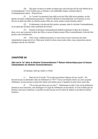 -30- Qui peut s'avancer et mettre en doute que cela n'est pas tiré du sens littéral de ce
Commandement ? Il est évident que ce ridicule a son indéniable origine vraiment dans le
Commandement même. - Poursuivons:
               -31      Le *voisin* ne pourrait-il pas déjà avoir des filles déjà assez grandes, ou des
petites servantes suffisamment gracieuses ? Selon le dixième Commandement, est-il permis ou non
d'avoir un désir des filles ou d'autres jeunes filles du voisin, même comme homme marié ?
               -32- Evidemment, cela devrait être permis, puisque, dans le sixième Commandement,
on ne parle pas du désir, mais seulement de l'action.
              -33- Ensuite le dixième Commandement défend seulement le désir de la femme,
donc, en ce qui concerne le désir des filles et encore d'autres jeunes filles éventuellement, il devrait être
permis sans contradiction.
                -34- Vous voyez, malheureusement, ici aussi nous avons à nouveau une autre
interprétation turque de la Loi. Mais pour rendre la chose encore plus claire, nous exposerons encore
quelques-uns de ces ridicules.




CHAPITRE 94

(Qui est le *tu* dans le dixième Commandement ? Raison hiérarchique pour la fausse
interprétation du dixième Commandement.)


               -25 Octobre 1843-de 16h45 à 17h3O-


                -1-    Dans la Loi il est dit: *Tu ne dois pas désirer l'épouse de ton voisin* - Ne
devrait-on pas ici demander: Qui est réellement ce *Tu* ? Est-ce un homme marié, un veuf, un jeune
célibataire, un jouvenceau ou peut-être même une femme aussi, à laquelle on peut certes aussi dire:
               -2-    *Tu ne dois pas faire ceci ou cela !* - Maintenant on dira: Cela est de préférence
destiné au sexe masculin, sans distinguer s'il s'agit de célibataires ou de mariés, et il est évident que les
femmes sont aussi comprises, et qu'elles ne doivent pas avoir le droit de séduire et de désirer d'autres
hommes.
 
