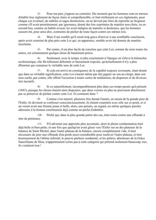 -3-    Pour ma part, j'oppose au contraire: Du moment que les hommes sont en mesure
d'établir leur règlement de façon claire et compréhensible, et font réellement en ces règlements, pour
chaque cas éventuel, de subtiles et sages distinctions, on ne devrait pas faire de reproche au Seigneur
comme s'Il avait premièrement, par ignorance, donné des lois exprimées de manière non claire, ou en
second lieu, comme un habile avocat, les avait rédigées de manière si douteuses, que les hommes
eussent été, pour ainsi dire, contraints de pécher de toute façon contre ces mêmes lois.
               -4-   Mais il me semble qu'il serait trop grave d'arriver à une semblable conclusion,
après avoir examiné de plus près cette Loi qui, en apparence, semble avoir été donnée de manière
incertaine.
                -5-    Par contre, il est plus facile de conclure que cette Loi, comme du reste toutes les
autres, est certainement quelque chose de hautement précis.
               -6-       Seulement, avec le temps, et plus exactement à l'époque où s'éleva la hiérarchie
ecclésiastique, elle fût tellement déformée et faussement exposée, qu'actuellement il n'y a plus
d'homme qui connaisse le véritable sens de cette Loi.
                -7-    Et cela est arrivé en conséquence de la cupidité toujours croissante, étant donné
que dans sa véritable signification, cette Loi n'aurait même pas fait gagner un sou au clergé; dans son
sens caché, par contre, elle offrait l'occasion à toutes sortes de médiations, de dispenses et de divorces
très lucratifs.
               -8-     Et ce naturellement, incomparablement plus dans ces temps passés qu'à présent
(1843), puisque les choses étaient ainsi disposées, que deux voisins ou plus ne pouvaient absolument
pas se préserver de pécher contre cette Loi. Et comment donc ?
                -9-      Comme c'est naturel, plusieurs fois durant l'année, en raison de la grande peur de
l'Enfer, ils devaient se confesser consciencieusement; ils étaient examinés avec zèle sur ce point, et si
un voisin avait une femme jeune et belle, alors, une pensée, un regard, ou même quelques paroles
adressées à la femme constituaient déjà comme un péché d'adultère.
                -10-   Péché qui, dans la plus grande partie des cas, était remis contre une offrande à
titre de pénitence.
                -11- S'il advenait une approche plus accentuée, alors la pleine condamnation était
déjà belle et bien prête; et une fois que quelqu'un avait glissé vers l'Enfer sur un des plateaux de la
balance de Saint Michel, dans l'autre plateau de la balance, encore complètement vide, il était
nécessaire de jeter une offrande d'un poids aussi considérable pour soulever l'autre plateau, et tirer
heureusement de l'abîme infernal, le pauvre pécheur condamné; et les prêtres, détenteurs de la Grâce
Sanctifiante de Dieu, n'appartenaient certes pas à cette catégorie qui prétend seulement beaucoup; eux,
ils voulaient tout !
 