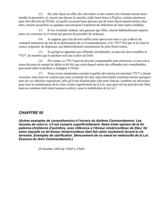 -12- De cette façon en effet, des chevaliers et des comtes très fortunés durent alors
mordre la poussière, et, encore par-dessus le marché, céder leurs biens à l'Eglise, comme pénitence
pour être délivrés de l'Enfer; en quelle occasion leurs épouses qui de toute façon étaient restées chez
elles, étaient accueillies en quelque couvent pour l'expiation du châtiment de leurs maris infidèles.
              -13- Et les éventuels enfants, tant garçons que filles, étaient habituellement répartis
entre ces couvents où il n'était pas permis de posséder de richesses.
               -14- Je suppose que cela devrait suffire pour apercevoir tout ce qui a dérivé de
vraiment outrancier du fait de la déformation de ce Commandement; et le *TU* fixé par la loi était la
source originaire de dispenses, qui habituellement constituaient les plus fortes rentes.
             -15- Si quelqu'un apportait une offrande considérable, on pouvait alors modifier le
*TU*, de manière que le pécheur n'ait pas à aller en Enfer.
              -16- Par contre, ce *TU* pouvait devenir condamnable sans rémission, et tout cela à
cause du pouvoir usurpé de délier et de lier, par suite duquel seules des offrandes très considérables
pouvaient aider le pécheur à échapper à l'Enfer.
               -17- Nous avons maintenant constaté à quelles déviations cet incertain *TU* a donné
occasion; mais nous ne voulons pas nous contenter de cela, mais bien plutôt examiner encore quelques-
unes de ces ridicules expositions, afin qu'il soit d'autant plus clair pour chacun, combien est nécessaire
pour tous la connaissance de la vraie et pure signification de la Loi; sans quoi nul ne peut devenir libre,
mais au contraire doit rester toujours esclave, sous la malédiction de la Loi !




CHAPITRE 95

(Autres exemples de compréhension à l'envers du dixième Commandement. Les
lacunes de celui-ci, s'il est compris superficiellement. Notre triste opinion de la foi
païenne-chrétienne d'autrefois, avec référence à l'Amour miséricordieux de Dieu; foi
selon laquelle un tel Amour miséricordieux était fait valoir seulement durant la vie
terrestre. Exemples de clarification. Dénouement de ce nœud en embrouillé de la Loi.
Essence du divin Commandement.)


               -26 Octobre 1843-de 15h45 à 17h45-
 