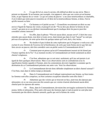 -1-    Ce que dit la Loi, nous le savons; elle défend un désir ou une envie. Mais à
présent on demande: Si un homme, par exemple, s'est appauvri, alors que son voisin est un homme
riche, et que l'épouse de ce voisin - ce qui est connu du pauvre - a un cœur miséricordieux et charitable,
il est évident que notre pauvre ressentira un vif désir de la miséricordieuse femme, et donc, l'envie
qu'elle rassasie sa faim.
               -2-      Cet homme a-t-il péché ou non ? - Il manifeste ouvertement un désir ou une
envie à l'égard de l'épouse du voisin; et puisqu'il est dit: *Tu ne dois pas désirer la femme de ton
voisin*, qui peut en ce cas déclarer raisonnablement que le modique désir du pauvre peut être
considéré comme innocent ?
              -3-     En effet, dans la phrase: *N'avoir aucun désir, aucune envie*, il doit être sous-
entendu sans aucun doute, tout désir et toute envie, étant donné que dans le mot *aucun* ne sont pas
prévues d'exceptions, de sorte qu'un désir de quelque nature qu'il soit, doit y être inclus.
               -4-    Ne résulte-t-il pas évident de cette explication que le Seigneur a voulu avec cela
exclure le sexe féminin de l'exercice de la bienfaisance; de sorte que toute bonne œuvre que fait une
faire envers un pauvre, doit être considéré carre un péché contre le Commandement divin ?
              -5-     Comment peut-on penser qu'un tel Commandement insensé ait été donné par
l'Auteur suprême de la Vie ? A ce moment on dira: le Commandement est limité seulement au désir
charnel voluptueux.
                -6-     C'est bon, admettons que ce soit ainsi; seulement, qu'il me soit permis à cet
égard de faire quelques observations. Mais si ces observations sont en contradiction avec la
signification limitée signalée à l'instant, alors les contestations devront s'apprêter à constater que la
destination de ce Commandement présente une autre voie. Voici les observations:
               -7-     Le Commandement devrait donc défendre simplement un désir charnel sensuel ?
C'est bien, mais dans le même temps je demande:
             -8-      Dans le Commandement est-il indiqué expressément une femme, ou bien toutes
les femmes sont-elles comprises, ou bien certaines exceptions naturelles sont-elles faites ?
               -9-      Admettons que des voisins qui se trouvent en face, aient tous des épouses pas
attrayantes; en ce cas nous pouvons être assurés que ces voisins n'auront absolument aucun désir
charnel pour les épouses des autres.
                -10- Donc, dans le Commandement, devraient être envisagées seulement les femmes
jeunes, belles et attrayantes. D'un autre côté aussi des hommes âgés et mal-en-point ne sont plus tant
tourmentés par des désirs charnels sensuels, quelle que soit la femme du voisin.
 