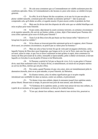 -11- De cela nous constatons que ce Commandement est valable seulement pour des
conditions spéciales. Donc, le Commandement a des lacunes et, pour cette raison, sa validité n'est pas
générale.
                -12- En effet, là où la Nature fait des exceptions, et où une loi n'a pas non plus sa
pleine validité naturelle, comment peut-elle s'étendre au domaine spirituel ? - Qui ne peut pas
comprendre cela, qu'il abatte un arbre, et regarde ensuite s'il peut encore croître et produire du fruit.
              -13- Mais une loi divine doit être disposée de telle sorte que sa validité bénéfique soit
mise en place pour toute l'éternité.
               -14- Si par contre, déjà durant la courte existence terrestre, en certaines circonstances
et de manière naturelle, elle sort de ses limites valides, et donc, déjà à l'état naturel pour l'homme elle
cesse d'être opérante qu'en sera-t-il d'elle pour l'éternité ?
               -15- Toute Loi de Dieu n'est-elle pas basée sur Son Amour infini ? Qu'arrive-t-il
lorsqu'une loi perd sa validité ?
                -16- Si les choses se trouvent peut-être autrement qu'on ne le suppose, alors l'Amour
divin aussi, en certaines circonstances, ne perd-il pas sa valeur pour les hommes ?
                -17- Mais sur cela se base la triste foi qui de votre part est pagano-chrétienne, selon
laquelle l'amour de Dieu dure aussi longtemps, que longue est la vie sur la Terre; mais une fois que l'on
est mort, selon le corps, et que l'on se trouve seulement en tant qu'âme et esprit, alors commence la
Justice de Dieu provenant de la colère, immuable et épouvantable, prête à châtier sévèrement, et devant
laquelle ce n'est plus le cas de parler d'Amour et de Miséricorde.
               -18- Si l'homme a mérité le Ciel par sa façon de vivre, il n'y va pas grâce à l'Amour
divin, mais bien seulement suite à la Justice divine, et naturellement, en raison de ses propres mérites
au service de Dieu, mérites qui ont plu à Dieu.
              -19- Par contre, quand l'homme n'a pas vécu ainsi, alors est immédiatement prête la
damnation éternelle, dont on ne peut attendre, et pour l'éternité, de libération.
               -20- En d'autres termes, cela a la même signification que si un père stupide
introduisait une semblable loi dans sa maison, contre ses enfants, et précisément:
                -21- *Je donne à tous mes enfants, depuis la naissance jusqu'à leur septième année,
pleine liberté. Durant tout ce temps, ils peuvent tous jouir de mon amour, sans distinction.
                -22- *A l'échéance de la septième année, je retire mon amour de tous mes enfants, et,
à partir de ce moment, je les jugerai sévèrement, ou bien je les rendrai heureux.
               -23-    *Ceux qui, durant leur enfance, auront observé mes sévères lois, pourront se
 