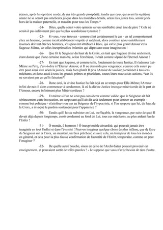 réjouir, après la septième année, de ma très grande prospérité; tandis que ceux qui avant la septième
année ne se seront pas améliorés jusque dans les moindres détails, selon mes justes lois, seront jetés
hors de la maison paternelle, et maudits pour tous les Temps.*
                 -24- Dites, quelle serait votre opinion sur un semblable cruel âne de père ? Cela ne
serait-il pas infiniment pire que la plus scandaleuse tyrannie ?
              -25- Si vous, vous trouvez - comme c'est certainement le cas - un tel comportement
chez un homme, comme incalculablement stupide et méchant, alors combien épouvantablement
insensés doivent être les hommes, s'ils peuvent attribuer à Dieu, qui est le plus grand Amour et la
Sagesse-Même, de telles inexprimables infamies qui dépassent toute imagination !
              -26- Que fit le Seigneur du haut de la Croix, en tant que Sagesse divine seulement,
étant donné que d'une certaine manière, selon l'extérieur, Il était comme séparé de l'éternel Amour ?
                -27- En tant que Sagesse, et comme telle, fondement de toute Justice, Il s'adressa Lui-
Même au Père, c'est-à-dire à l'Eternel Amour, et Il ne demanda pas vengeance, comme cela aurait pu
être pour ainsi dire selon la justice, mais bien plutôt Il pria l'Amour de vouloir pardonner à tous ces
méchants, et donc aussi à tous les grands-prêtres et pharisiens, toutes leurs mauvaises actions, *car ils
ne savaient pas ce qu'ils faisaient*!
                -28- Donc ceci, la divine Justice l'a fait déjà en ce temps pour Elle-Même; l'Amour
infini devrait-il alors commencer à condamner, là où la divine Justice invoque miséricorde de la part de
l'Amour, encore infiniment plus Miséricordieux ?
               -29- Et même si l'on ne veut pas considérer comme valide, que le Seigneur ait fait
sérieusement cette invocation, en supposant qu'Il ait dit cela seulement pour donner un exemple -
comme but politique - n'attribue-t-on pas au Seigneur de l'hypocrisie, si l'on suppose que lui, du haut de
la Croix, a invoqué le pardon seulement pour l'apparence ?
               -30- Tandis qu'Il laisse subsister en Lui, ineffaçable, la vengeance, par suite de quoi Il
devait déjà depuis longtemps, avoir condamné au fond de Lui, tous ces méchants, au plus ardent feu de
l'Enfer !
                -31- Ô monde, ô hommes ! Ô inexprimable absurdité, qui pouvait jamais être
imaginée en tout l'infini et dans l'éternité ! Peut-on imaginer quelque chose de plus infâme, que de faire
du Seigneur sur la Croix, un menteur, un faux prêcheur, et avec cela, un trompeur de tous les mondes
en général, et cela pour la plus fausse confirmation de l'autorité de l'Enfer, temporaire, comme on peut
l'imaginer ?
              -32- De quelle autre bouche, sinon de celle de l'Archi-Satan pouvait provenir cet
enseignement, et pouvaient sortir de telles paroles ? - Je suppose que vous n'avez besoin de rien d'autre,
 