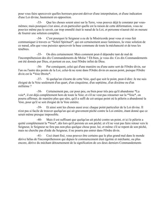 pour vous faire apercevoir quelles horreurs peuvent dériver d'une interprétation, et d'une indication
d'une Loi divine, hautement en opposition.
               -33- Que les choses soient ainsi sur la Terre, vous pouvez déjà le constater par vous-
mêmes; mais pourquoi c'est ainsi, et en particulier quelle est la raison de cette déformation, vous ne
pouviez même pas le savoir, car trop emmêlé était le nœud de la Loi, et personne n'aurait été en mesure
de fournir une solution complète.
              -34- C'est pourquoi le Seigneur a eu de la Miséricorde pour vous et vous fait
communiquer à travers ce *Soleil Spirituel*, qui est certainement assez lumineux, la vraie solution de
ce nœud, afin que vous puissiez apercevoir la base commune de toute la méchanceté et de tous les
ténèbres.
               -35- On dira certainement: Mais comment peut-il dépendre tant de mal de
l'incompréhension des dix Commandements de Moïse ? Eh bien, je vous dis: Ces dix Commandements
ont été donnés par Dieu, et portent en eux, tout l'Ordre infini de Dieu.
                -36- Par conséquent, celui qui d'une manière ou d'une autre sort de l'Ordre divin, sur
l'un ou l'autre des points de la Loi, celui-là ne reste dans l'Ordre divin en aucun point, puisque l'Ordre
divin est la *Voie Droite*.
               -37- Si quelqu'un s'écarte de cette Voie, quel que soit le point, peut-il dire: Je me suis
éloigné de la Voie seulement d'un quart, d'un cinquième, d'un septième, d'un dixième ou d'un
millième ?
                -38- Certainement pas, car pour peu, ou bien pour très peu qu'il abandonne *La
voie*, il est déjà complètement hors de toute la Voie; et s'il ne veut pas retourner sur la *Voie*, on
pourra affirmer, de manière plus que sûre, qu'il a suffi de cet unique point où le pèlerin a abandonné la
Voie, pour qu'il se soit éloigné de la Voie entière.
                 -39- Et ainsi sont les choses aussi avec chaque point particulier de la Loi divine. Il
n'est pas si facile de trouver quelqu'un qui ait gravement péché contre la Loi entière, étant donné que ce
serait même presque impossible.
               -40- Mais il est suffisant que quelqu'un ait péché contre un point, et ici le pèlerin a
quitté complètement la *Voie*, dès lors qu'il persiste en son péché; et s'il ne veut pas faire retour vers le
Seigneur, le Seigneur ne fera pas non plus quelque chose pour, lui; et même s'il se repent de son péché,
mais ne cherche pas d'aide du Seigneur, il ne pourra pas entrer dans l'Ordre divin.
               -41- Ceci étant fixé, vous pouvez être certains que le plus grand mal dans le monde
dérive hélas de l'incompréhension qui depuis le commencement était égoïste et méchante, ou plus
encore, dérive du méchant détournement de la signification de ces deux derniers Commandements
 