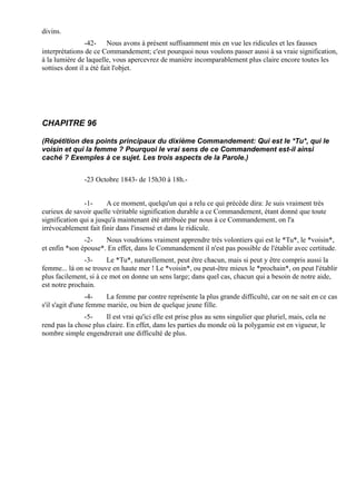 divins.
                 -42- Nous avons à présent suffisamment mis en vue les ridicules et les fausses
interprétations de ce Commandement; c'est pourquoi nous voulons passer aussi à sa vraie signification,
à la lumière de laquelle, vous apercevrez de manière incomparablement plus claire encore toutes les
sottises dont il a été fait l'objet.




CHAPITRE 96

(Répétition des points principaux du dixième Commandement: Qui est le *Tu*, qui le
voisin et qui la femme ? Pourquoi le vrai sens de ce Commandement est-il ainsi
caché ? Exemples à ce sujet. Les trois aspects de la Parole.)


               -23 Octobre 1843- de 15h30 à 18h.-


               -1-      A ce moment, quelqu'un qui a relu ce qui précède dira: Je suis vraiment très
curieux de savoir quelle véritable signification durable a ce Commandement, étant donné que toute
signification qui a jusqu'à maintenant été attribuée par nous à ce Commandement, on l'a
irrévocablement fait finir dans l'insensé et dans le ridicule.
               -2-    Nous voudrions vraiment apprendre très volontiers qui est le *Tu*, le *voisin*,
et enfin *son épouse*. En effet, dans le Commandement il n'est pas possible de l'établir avec certitude.
               -3-      Le *Tu*, naturellement, peut être chacun, mais si peut y être compris aussi la
femme... là on se trouve en haute mer ! Le *voisin*, ou peut-être mieux le *prochain*, on peut l'établir
plus facilement, si à ce mot on donne un sens large; dans quel cas, chacun qui a besoin de notre aide,
est notre prochain.
                 -4-    La femme par contre représente la plus grande difficulté, car on ne sait en ce cas
s'il s'agit d'une femme mariée, ou bien de quelque jeune fille.
               -5-     Il est vrai qu'ici elle est prise plus au sens singulier que pluriel, mais, cela ne
rend pas la chose plus claire. En effet, dans les parties du monde où la polygamie est en vigueur, le
nombre simple engendrerait une difficulté de plus.
 