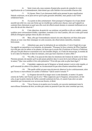 -6-    Suite à tout cela, nous sommes d'autant plus assurés de connaître la vraie
signification de ce Commandement, étant donné que celle littérale n'est accessible d'aucun côté.
                 -7-     Et j'ajoute: Donc il est clairement établi qu'en prenant la pure signification
littérale extérieure, on ne peut arriver qu'à la plus grossière absurdité, mais jamais à une Vérité
solidement basée.
                -8-     A ce point on dira certainement: Alors pourquoi le Seigneur n'a-t-il pas donné
aussitôt une telle Loi, sous une forme qui ne résultât pas cachée pour chacun, mais qu'il apparût au
contraire bien clairement en quel sens elle avait été effectivement donnée et comment réellement en ce
sens elle devait être observée ?
                -9-    Cette objection, du point de vue extérieur, est justifiée et elle est valable, comme
synthèse assez sérieusement fondée; cependant, examinée à la vraie Lumière, elle est si sotte qu'il serait
difficile d'imaginer quelque chose de plus sot encore.
              -10- Mais, afin que l'extraordinaire niaiserie de cette objection soit bien claire pour
chacun, je veux vous faire remarquer en cette occasion, des observations naturelles, résumées
brièvement.
                -11- Admettons que, pour la réalisation de ses recherches, il vint à l'esprit de ce que
l'on appelle un naturaliste et un botaniste, de demander: *Pourquoi la force créatrice de l'Être Suprême
n'a-t-elle pas crée les arbres et les plantes, de façon que le noyau fût à l'extérieur et l'écorce à l'intérieur,
afin que l'on pût observer exactement avec une moindre fatigue, et à l'aide du microscope, la montée de
la sève dans les branches et dans les rameaux, ainsi que leurs réactions et autres effets ?
              -12- *En effet, il ne pouvait être dans les intentions du Créateur de mettre sur la Terre
l'homme pensant, de manière qu'il ne pût jamais pénétrer dans le secret de la merveilleuse activité dans
la nature.* Que vous semble-t-il de cette prétention ? N'est-elle pas sotte au plus haut degré ?
                -13- Cependant, supposons que le Seigneur se laissât amener à suivre cette requête, et
qu'Il retournât les arbres et les plantes, ne s'avanceraient-ils pas alors d'autres naturalistes disant:
                -14- *De quelle utilité est pour nous de pouvoir observer la sève extérieurement, alors
que l'écorce si merveilleuse est cachée à l'intérieur ? Qu'en serait-il ensuite ?*
                -15- Le Seigneur devrait-Il se ranger aussi à cette demande, et mettre à la partie
externe de l'arbre, tant l'écorce que la sève ? Mais supposons que le Seigneur, sérieusement, ait fait
cela, et que la partie interne de l'arbre consistât seulement de bois, n'y aurait-il pas alors un autre
naturaliste qui s'avancerait avec un nouveau besoin, et dirait:
              -16- *Avec l'écorce et en partie avec la moelle, est couverte maintenant toute la
merveilleuse formation du bois; un arbre par contre ne pourrait-il pas être ainsi constitué que tout,
 