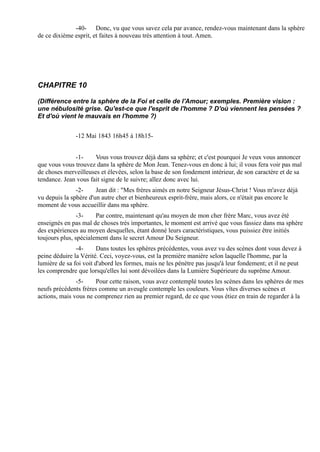 -40- Donc, vu que vous savez cela par avance, rendez-vous maintenant dans la sphère
de ce dixième esprit, et faites à nouveau très attention à tout. Amen.




CHAPITRE 10

(Différence entre la sphère de la Foi et celle de l'Amour; exemples. Première vision :
une nébulosité grise. Qu'est-ce que l'esprit de l'homme ? D'où viennent les pensées ?
Et d'où vient le mauvais en l'homme ?)


               -12 Mai 1843 16h45 à 18h15-


              -1-     Vous vous trouvez déjà dans sa sphère; et c'est pourquoi Je veux vous annoncer
que vous vous trouvez dans la sphère de Mon Jean. Tenez-vous en donc à lui; il vous fera voir pas mal
de choses merveilleuses et élevées, selon la base de son fondement intérieur, de son caractère et de sa
tendance. Jean vous fait signe de le suivre; allez donc avec lui.
               -2-     Jean dit : "Mes frères aimés en notre Seigneur Jésus-Christ ! Vous m'avez déjà
vu depuis la sphère d'un autre cher et bienheureux esprit-frère, mais alors, ce n'était pas encore le
moment de vous accueillir dans ma sphère.
                -3-    Par contre, maintenant qu'au moyen de mon cher frère Marc, vous avez été
enseignés en pas mal de choses très importantes, le moment est arrivé que vous fassiez dans ma sphère
des expériences au moyen desquelles, étant donné leurs caractéristiques, vous puissiez être initiés
toujours plus, spécialement dans le secret Amour Du Seigneur.
               -4-      Dans toutes les sphères précédentes, vous avez vu des scènes dont vous devez à
peine déduire la Vérité. Ceci, voyez-vous, est la première manière selon laquelle l'homme, par la
lumière de sa foi voit d'abord les formes, mais ne les pénètre pas jusqu'à leur fondement; et il ne peut
les comprendre que lorsqu'elles lui sont dévoilées dans la Lumière Supérieure du suprême Amour.
               -5-    Pour cette raison, vous avez contemplé toutes les scènes dans les sphères de mes
neufs précédents frères comme un aveugle contemple les couleurs. Vous vîtes diverses scènes et
actions, mais vous ne comprenez rien au premier regard, de ce que vous étiez en train de regarder à la
 