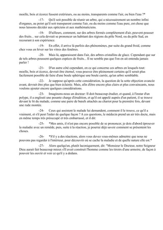 moelle, bois et écorce fussent extérieurs, ou au moins, transparents comme l'air, ou bien l'eau ?*
               -17- Qu'il soit possible de réunir un arbre, qui a nécessairement un nombre infini
d'organes, au point qu'il soit transparent comme l'air, ou du moins comme l'eau pure, est chose que
nous laissons décider aux opticiens et aux mathématiciens.
                 -18- D'ailleurs, comment, sur des arbres formés complètement d'air, peuvent pousser
des fruits... sur cela devrait se prononcer un habitant des régions du pôle Nord, ou du pôle Sud, en
recourant à son expérience.
              -19- En effet, il arrive là parfois des phénomènes, par suite du grand froid, comme
chez vous en hiver sur les vitres des fenêtres.
                -20- Mais là, apparaissent dans l'air, des arbres cristallins de glace. Cependant que sur
de tels arbres poussent quelques espèces de fruits... Il ne semble pas que l'on en ait entendu jamais
parler !
               -21- D'un autre côté cependant, en ce qui concerne ces arbres en lesquels tout:
moelle, bois et écorce, devrait être éternel, vous pouvez être pleinement certains qu'il serait plus
facilement possible de faire d'une boule sphérique une boule carrée, qu'un arbre semblable.
               -22- Je suppose qu'après cette considération, la question de la sotte objection avancée
avant, devrait être plus que bien éclairée. Mais, afin d'être encore plus clairs et plus convaincants, nous
voulons ajouter encore quelques considérations.
                -23- Imaginons-nous un docteur: Il doit beaucoup étudier, et quand, à l'instar d'un
polype, il a englouti une pesante charge d'érudition, et qu'il est appelé auprès d'un patient, il se trouve
devant le lit du malade, comme une paire de bœufs attachés au chariot pour la première fois, devant
une rude montée.
                -24- Ceux qui assistent le malade lui demandent, comment il le trouve, ce qu'il a
vraiment, et s'il peut l'aider de quelque façon ? A ces questions, le médecin prend un air très docte, mais
en même temps très préoccupé et très embarrassé, et il dit:
              -25- *Mes amis, il n'est pas encore possible de se prononcer, je dois d'abord éprouver
la maladie avec un remède, puis, suite à la réaction, je pourrai déjà savoir comment se présentent les
choses.
              -26- *S'il y a des réactions, alors vous devez vous-mêmes admettre que nous ne
pouvons pas regarder à l'intérieur, pour découvrir où se cache la maladie et de quelle nature elle est.*
               -27- Alors quelqu'un, plutôt laconiquement, dit: "Monsieur le Docteur, notre Seigneur
Dieu aurait fait beaucoup mieux s'Il avait construit l'homme comme les tiroirs d'une armoire, de façon à
pouvoir les ouvrir et voir ce qu'il y a dedans.
 