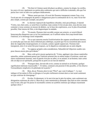 -28- "Ou bien le Créateur aurait dû placer au-dehors, comme les doigts, les oreilles,
les yeux et le nez, également ces parties plus scabreuses qui sont si difficiles à atteindre, afin que l'on
puisse leur venir en aide avec quelques médicaments.
                -29- "Mieux serait que tout, s'il avait fait l'homme transparent comme l'eau, et ne
l'avait pas mis en compagnie de parties si dangereuses pour la continuation de la vie, mais l'avait fait
plus simple, comme par exemple, une pierre."
                 -30- Le docteur s'aperçoit des hypothèses absurdes, mais par politique, il répond:
"Certes, mes chers amis, ce serait bon et meilleur, mais comme il n'en est pas ainsi, nous devons nous
contenter si nous sommes en mesure de déduire, sur la base des expériences, avec le plus d'exactitude
possible, l'état interne de l'être, et de diagnostiquer la maladie.
                  -31- "Si ensuite, l'homme était ouvrable comme une armoire, ce serait d'abord
beaucoup plus dangereux que ce ne l'est maintenant; car il suffirait même d'un coup étourdi dans
l'intérieur, et le dommage serait irréparable.
                -32- "En ce qui concerne ensuite l'extériorisation des organes actuellement internes,
ce serait plus que tout une chose tellement peu esthétique, au point que l'on ne ressentirait plus aucun
désir de s'approcher réciproquement; et si ensuite, comme signalé auparavant, l’homme était
transparent, alors il en serait fini pour toujours, car le dégoût ne contemple pas un autre dégoût.
              -33- "Je suppose qu'après cette considération, l'absurdité de l'objection susdite sera
pour chacun encore plus qu'évidente."
                -34- Mais voilà qu'ici encore quelqu'un dit: "Certes, appliqué à des choses matérielles
naturelles, même seulement penser que l'intérieur pourrait être en même temps à l'extérieur, serait une
chose extrêmement insensée, mais la parole n'est pas un arbre, ni un animal, ni un homme; mais certes
elle est déjà en soi spirituelle, puisqu'elle ne porte en soi rien de matériel.
                -35- "Pourquoi donc, devrait-elle avoir, comme un animal ou un homme, quelque
signification intérieure insaisissable ? - Et même, comment cela pourrait-il être possible, si l'on observe
l'extraordinaire simplicité et la plénitude de la parole !"
                -36- Bien, dis-je: Prenons alors le mot *Père*; que veut-il indiquer ? - Le mot
indique-t-il lui-même le Père ou désigne-t-il un père réellement existant dont ce mot serait seulement
un type extérieur de témoignage ?
               -37- On dira: Evidemment, ici le mot n'est pas le père lui-même, mais seulement une
désignation extérieure de celui-ci. Bien dis-je, mais maintenant je demande: Que doit-on alors entendre
sous le mot, afin que l'on puisse le reconnaître comme un symbole extérieur qui indique exactement
quelque chose ?
 