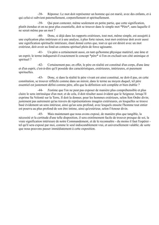 -38- Réponse: Le mot doit représenter un homme qui est marié, avec des enfants, et à
qui celui-ci subvient paternellement, corporellement et spirituellement.
               -39- Qui peut contester, même seulement en petite partie, que cette signification,
plutôt étendue et on ne peut plus essentielle, doit se trouver dans le simple mot *Père*, sans laquelle il
ne serait même pas un mot ?
                -40- Donc, si déjà dans les rapports extérieurs, tout mot, même simple, est assujetti à
une explication plus intérieure et à une analyse, à plus forte raison, tout mot extérieur doit avoir aussi
une signification spirituelle intérieure, étant donné certes que, tout ce qui est désiré avec un mot
extérieur, doit avoir au fond un contenu spirituel plein de force agissante.
                 -41- Un père a certainement aussi, en tant qu'homme physique matériel, une âme et
un esprit; le terme indiquerait-il exactement le concept *père* si l'on en excluait son côté animique et
spirituel ?
                 -42- Certainement pas; en effet, le père en réalité est constitué d'un corps, d'une âme
et d'un esprit, c'est-à-dire qu'il possède des caractéristiques, extérieures, intérieures, et purement
spirituelles.
                -43- Donc, si dans la réalité le père vivant est ainsi constitué, ne doit-il pas, en cette
constitution, se trouver réfléchi comme dans un miroir, dans le terme au moyen duquel, tel père
essentiel est justement défini comme père, afin que la définition soit complète et bien établie ?
                -44- J'estime que l'on ne peut pas exposer de manière plus compréhensible et plus
claire le sens intrinsèque d'un mot; et de cela, il doit résulter aussi évident que le Seigneur, lorsqu’Il
exprime Sa Volonté sur la Terre, Il doit la donner, pour les hommes extérieurs, selon Son Ordre divin;
justement pas autrement qu'au travers de représentations imagées extérieures, en lesquelles se trouve
basé évidement un sens intérieur, ainsi qu'un sens profond, avec lesquels ensuite l'homme tout entier
est pourvu au plus profond de son être intime, ainsi qu'extérieur, selon l'Amour divin.
                 -45- Mais maintenant que nous avons exposé, de manière plus que tangible, la
nécessité et la certitude d'une telle disposition, il sera extrêmement facile de trouver presque de soi, la
vraie signification intérieure de notre Commandement, et de le reconnaître - du moins il faut l'espérer -
tel qu'il sera exposé par moi, comme le seul indiscutablement vrai, et universellement valable; de sorte
que nous pouvons passer immédiatement à cette exposition.
 