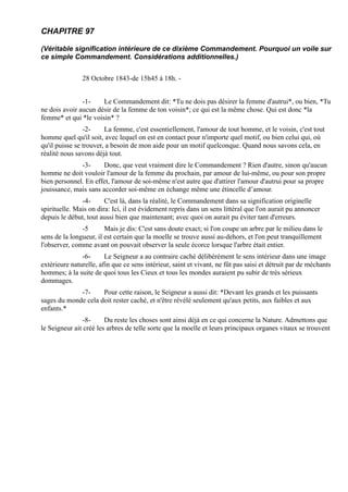 CHAPITRE 97

(Véritable signification intérieure de ce dixième Commandement. Pourquoi un voile sur
ce simple Commandement. Considérations additionnelles.)


               28 Octobre 1843-de 15h45 à 18h. -


               -1-    Le Commandement dit: *Tu ne dois pas désirer la femme d'autrui*, ou bien, *Tu
ne dois avoir aucun désir de la femme de ton voisin*; ce qui est la même chose. Qui est donc *la
femme* et qui *le voisin* ?
                -2-     La femme, c'est essentiellement, l'amour de tout homme, et le voisin, c'est tout
homme quel qu'il soit, avec lequel on est en contact pour n'importe quel motif, ou bien celui qui, où
qu'il puisse se trouver, a besoin de mon aide pour un motif quelconque. Quand nous savons cela, en
réalité nous savons déjà tout.
              -3-      Donc, que veut vraiment dire le Commandement ? Rien d'autre, sinon qu'aucun
homme ne doit vouloir l'amour de la femme du prochain, par amour de lui-même, ou pour son propre
bien personnel. En effet, l'amour de soi-même n'est autre que d'attirer l'amour d'autrui pour sa propre
jouissance, mais sans accorder soi-même en échange même une étincelle d’amour.
               -4-      C'est là, dans la réalité, le Commandement dans sa signification originelle
spirituelle. Mais on dira: Ici, il est évidement repris dans un sens littéral que l'on aurait pu annoncer
depuis le début, tout aussi bien que maintenant; avec quoi on aurait pu éviter tant d'erreurs.
               -5       Mais je dis: C'est sans doute exact; si l'on coupe un arbre par le milieu dans le
sens de la longueur, il est certain que la moelle se trouve aussi au-dehors, et l'on peut tranquillement
l'observer, comme avant on pouvait observer la seule écorce lorsque l'arbre était entier.
               -6-      Le Seigneur a au contraire caché délibérément le sens intérieur dans une image
extérieure naturelle, afin que ce sens intérieur, saint et vivant, ne fût pas saisi et détruit par de méchants
hommes; à la suite de quoi tous les Cieux et tous les mondes auraient pu subir de très sérieux
dommages.
             -7-     Pour cette raison, le Seigneur a aussi dit: *Devant les grands et les puissants
sages du monde cela doit rester caché, et n'être révélé seulement qu'aux petits, aux faibles et aux
enfants.*
                -8-     Du reste les choses sont ainsi déjà en ce qui concerne la Nature. Admettons que
le Seigneur ait créé les arbres de telle sorte que la moelle et leurs principaux organes vitaux se trouvent
 