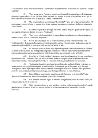 à l'extérieur du tronc; dites vous-mêmes à combien de dangers mortels ils auraient été exposés à chaque
seconde ?
               -9-      Vous savez que si l'on perce intentionnellement le noyau et la moelle intérieure
d'un arbre, pour celui-ci la vie est finie. Si un méchant ver mange la racine principale du tronc, qui se
trouve en étroite relation avec la moelle de l'arbre, l'arbre meurt.
               -10- Qui ne connaît pas le pernicieux *bostryche* ? Que fait ce dernier aux arbres ? Il
commence à ronger le bois, et mange ici et là, en creusant les organes principaux de l'arbre; et ensuite
l'arbre meurt.
               -11    Si l'arbre, déjà si bien protégé, rencontre tant de dangers, qu'en serait-il de lui, si
ses organes principaux étaient exposés à l'extérieur ?
               -12- Vous voyez, réellement ainsi, et même beaucoup plus encore, plus scabreuses
sont les choses avec la *Parole du Seigneur*!
                 -13- Si l'on devait donner, dès le commencement, le sens intérieur tourné vers
l'extérieur, alors déjà depuis longtemps, il n'existerait plus aucune religion parmi les hommes; car ils
auraient rongé et effrité ce saint sens intérieur de l'Arbre de la Vie.
                -14- Ils auraient aussi, et même déjà depuis longtemps, détruit la sainte Cité de Dieu,
au point qu'il n'en serait pas resté pierre sur pierre, comme ils l'ont fait déjà avant avec la Jérusalem
antique, et ensuite avec le sens seulement littéral et extérieur qui contenait en lui la Parole.
              -15- En effet, la *Parole de Dieu*, dans son sens littéral extérieur, tel que vous l'avez
devant vous dans l'Ecriture Sainte, est aussi différent du texte d'origine qu'est différente l'actuelle
malheureuse cité de Jérusalem par rapport à la Jérusalem Antique, qui était une cité mondiale.
               -16- Toute cette altération, ainsi que la mutilation du seul sens littéral extérieur, ne
sont toutefois pas préjudiciables pour le sens intérieur, étant donné que le Seigneur, avec Sa sage
Prévoyance, a fixé déjà depuis toute éternité, l'Ordre selon lequel la seule et même Vérité spirituelle
peut être conservée et donnée sans dommage, sous l'image extérieure la plus différente.
                -17- Bien différent au contraire serait le cas si le Seigneur avait donné la Vérité
Spirituelle intérieure nue, sans une enveloppe protectrice extérieure.
                -18- Les hommes auraient rogné et détruit à leur gré cette sainte et vivante vérité, et
cela aurait été la fin de toute vie.
                -19- Mais étant donné que le sens intérieur est ainsi caché, et que le monde n'a pas la
possibilité de le trouver, la vie est assurée, même si le vêtement extérieur est déchiré en mille
morceaux.
 