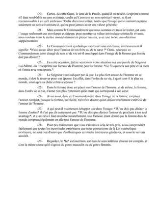 -20- Certes, de cette façon, le sens de la Parole, quand il est révélé, s'exprime comme
s'il était semblable au sens extérieur, tandis qu'il contient un sens spirituel vivant, et il est
reconnaissable à ce qu'il embrasse l'Ordre divin tout entier, tandis que l'image qui le contient exprime
seulement un sens circonstancié, qui ne peut jamais avoir une valeur générale.
              -21- Mais comme le Commandement que nous sommes en train de traiter, est dans
l’image seulement une enveloppe extérieure, pour montrer sa valeur intrinsèque spirituelle vivante,
nous voulons vous le mettre immédiatement en pleine lumière, avec une brève considération
supplémentaire.
                -22- Le Commandement symbolique ex