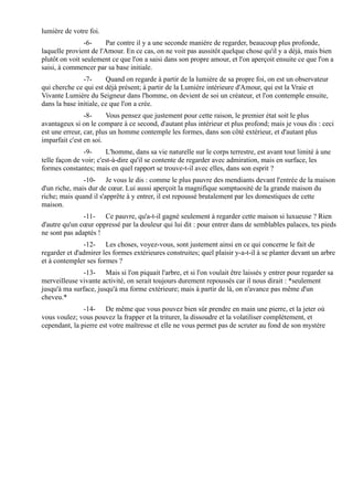 lumière de votre foi.
                -6-    Par contre il y a une seconde manière de regarder, beaucoup plus profonde,
laquelle provient de l'Amour. En ce cas, on ne voit pas aussitôt quelque chose qu'il y a déjà, mais bien
plutôt on voit seulement ce que l'on a saisi dans son propre amour, et l'on aperçoit ensuite ce que l'on a
saisi, à commencer par sa base initiale.
               -7-      Quand on regarde à partir de la lumière de sa propre foi, on est un observateur
qui cherche ce qui est déjà présent; à partir de la Lumière intérieure d'Amour, qui est la Vraie et
Vivante Lumière du Seigneur dans l'homme, on devient de soi un créateur, et l'on contemple ensuite,
dans la base initiale, ce que l'on a crée.
                -8-     Vous pensez que justement pour cette raison, le premier état soit le plus
avantageux si on le compare à ce second, d'autant plus intérieur et plus profond; mais je vous dis : ceci
est une erreur, car, plus un homme contemple les formes, dans son côté extérieur, et d'autant plus
imparfait c'est en soi.
                -9-     L'homme, dans sa vie naturelle sur le corps terrestre, est avant tout limité à une
telle façon de voir; c'est-à-dire qu'il se contente de regarder avec admiration, mais en surface, les
formes constantes; mais en quel rapport se trouve-t-il avec elles, dans son esprit ?
               -10- Je vous le dis : comme le plus pauvre des mendiants devant l'entrée de la maison
d'un riche, mais dur de cœur. Lui aussi aperçoit la magnifique somptuosité de la grande maison du
riche; mais quand il s'apprête à y entrer, il est repoussé brutalement par les domestiques de cette
maison.
               -11- Ce pauvre, qu'a-t-il gagné seulement à regarder cette maison si luxueuse ? Rien
d'autre qu'un cœur oppressé par la douleur qui lui dit : pour entrer dans de semblables palaces, tes pieds
ne sont pas adaptés !
               -12- Les choses, voyez-vous, sont justement ainsi en ce qui concerne le fait de
regarder et d'admirer les formes extérieures construites; quel plaisir y-a-t-il à se planter devant un arbre
et à contempler ses formes ?
               -13- Mais si l'on piquait l'arbre, et si l'on voulait être laissés y entrer pour regarder sa
merveilleuse vivante activité, on serait toujours durement repoussés car il nous dirait : *seulement
jusqu'à ma surface, jusqu'à ma forme extérieure; mais à partir de là, on n'avance pas même d'un
cheveu.*
               -14- De même que vous pouvez bien sûr prendre en main une pierre, et la jeter où
vous voulez; vous pouvez la frapper et la triturer, la dissoudre et la volatiliser complètement, et
cependant, la pierre est votre maîtresse et elle ne vous permet pas de scruter au fond de son mystère
 