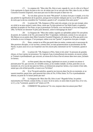 -17- Le seigneur dit: "Mon cher fils, frère et ami, regarde là, vers la ville et le fleuve!
Cela représente la figure du pain et du vin; de même que Je ne suis pas chez Moi, dans la cité, en Mon
Caractère Essentiel originaire, tout aussi peu suis-Je dans ton pain et dans ton vin.
               -18- Tu vois donc qu'avec les mots *Me porter*, la chose n'est pas si simple, et tu n'as
pas pénétré la signification de la question, puisque de la manière indiquée par toi, tu ne M'as pas porté;
de sorte que tu devras considérer les *comment, quand et où*, en partant d'un autre point."
                -19- Le prieur dit: "Oh, Seigneur et Père saint très aimant, si je me suis trompé, alors
en vérité je ne peux penser à autre chose, sinon que Tu étais présent en Ton Saint Esprit, et quand je
prêchais au peuple en Ton Nom, et que je prononçais Ta Parole, avec ma bouche et avec ma langue;en
effet, Ta Parole est sûrement Ta plus juste demeure, selon le témoignage de Jean!"
               -20- Le Seigneur dit: "Mon cher enfant, regarde ces splendides palais! Ils sont pleins
de pureté, de Lumière et de Vie, provenant de Moi ! Cependant, réellement, comme Je ne suis pas en
Ma Maison en ces palais dans Mon Caractère Essentiel Originaire, de même tu ne M'as pas porté avec
ta bouche et avec ta langue. C'est pourquoi, même avec ton *porter*, la question n'est pas si simple.
               -21- Donc, comme tu ne M'as pas porté dans tes mains, comme ami et successeur de
Mes premiers disciples, ni sur tes bras, comme frère, en tant qu'annonciateur et proclamateur de Ma
Parole, tu peux aussi en ce cas t'exprimer une fois encore plus clairement sur les *comment, quand et
où*."
                -22- Le prieur dit: "Oh, Seigneur et Père, Saint et très aimé ! Je pressens de grandes
choses, et j'ose à peine me prononcer. Ne s'agirait-il pas éventuellement du moment, où encore enfant,
je T'aimais si profondément, que souvent, en raison de la force d'un tel amour dans mon cœur, j'éclatais
en larmes;
               -23- ou bien quand, dans ma charge, également en secret, je sentais un amour si
puissant pour Toi, que souvent, en véritable extase, je me rendais malade; ou bien, peut-être en ces
moments où, à la vue de mes pauvres frères, je m'émouvais jusqu'aux larmes, et je courais à leur aide,
autant que cela m'était possible, et aussi avec Ta Grâce?
               -24- Si je T'ai porté autrefois, quand je me trouvais dans l'un de ces moments, je ne
saurais toutefois, parmi tous, quel pourrait être celui où Toi, O Père Saint, Tu T'es si profondément
abaissé, au point de Te laisser porter par moi!
                 -25- Le Seigneur dit: Mon cher fils, frère et ami ! Regarde là-bas, les petites
maisonnettes de l'Orient; comme là-bas, ici aussi: là où tu saisis, tu saisis dans le juste lieu; et tu vois,
ici il y a les *comment, quand et où* réunis en UN.
               -26-     COMMENT Me portais-tu? Tu vois, toujours dans ton amour pour Moi!
 