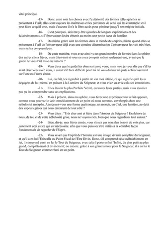 vital principal.
               -15- Donc, ainsi sont les choses avec l'extériorité des formes telles qu'elles se
présentent à l’œil; elles sont toujours les maîtresses et les patronnes de celui qui les contemple; et il
peut faire ce qu'il veut, mais d'aucune il n'a le libre accès pour pénétrer jusqu'à son origine initiale.
              -16- C'est pourquoi, doivent y être ajoutées de longues explications et des
éclaircissements, si l'observateur désire obtenir au moins une petite lueur de lumière.
               -17- Du même genre sont les formes dans le monde des esprits, même quand elles se
présentent à l’œil de l'observateur déjà avec une certaine détermination L'observateur les voit très bien,
mais ne les comprend pas.
               -18- De cette manière, vous avez ainsi vu un grand nombre de formes dans la sphère
des autres chers frères; mais dites-moi si vous en avez compris même seulement une, avant que le
guide ne vous l'ait mise en lumière ?
                -19- Vous direz que le guide les observait avec vous; mais moi, je vous dis que s'il les
avait observées avec vous, il aurait été bien difficile pour lui de vous donner un juste éclaircissement
sur l'une ou l'autre chose.
              -20- Lui, en fait, les regardait à partir de son moi intime, ce qui signifie qu'il les a
dégagées de lui-même, en puisant à la Lumière du Seigneur; et vous avez vu avec cela ses émanations.
              -21- Elles étaient la plus Parfaite Vérité, en toutes leurs parties, mais vous n'auriez
pas pu les comprendre sans ses explications.
              -22- Mais à présent, dans ma sphère, vous ferez une expérience tout à fait opposée,
comme vous pourrez le voir immédiatement de ce point où nous sommes, enveloppés dans une
nébulosité amorphe. Apercevez-vous une forme quelconque, un monde, un Ciel, une lumière, au-delà
des vapeurs grises qui nous entourent de tout côté ?
                -23- Vous dites : "Très cher ami et frère dans l'Amour du Seigneur ! En dehors de
nous, de toi, et de cette nébulosité grise, nous ne voyons rien, bien que nous regardions tout autour."
               -24- Bien, dis-je; mes frères aimés, vous n'avez pas non plus besoin de voir plus, car
justement ceci est ce qui est nécessaire, afin que vous puissiez être initiés à la véritable façon
fondamentale de regarder de l'Esprit.
                 -25- Vous savez que l'esprit de l'homme est une image vivante complète du Seigneur,
et qu'il a en lui l'Etincelle ou Point Focal de l'Être Divin. Donc, s'il comprend cela indéniablement en
lui, il comprend aussi en lui le Tout du Seigneur; avec cela il porte en lui l'Infini, du plus petit au plus
grand, complètement et divinement; ou encore, grâce à son grand amour pour le Seigneur, il a en lui le
Tout du Seigneur, comme réuni en un point.
 