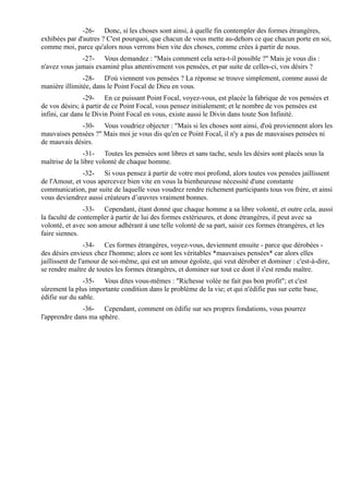 -26- Donc, si les choses sont ainsi, à quelle fin contempler des formes étrangères,
exhibées par d'autres ? C'est pourquoi, que chacun de vous mette au-dehors ce que chacun porte en soi,
comme moi, parce qu'alors nous verrons bien vite des choses, comme crées à partir de nous.
              -27- Vous demandez : "Mais comment cela sera-t-il possible ?" Mais je vous dis :
n'avez vous jamais examiné plus attentivement vos pensées, et par suite de celles-ci, vos désirs ?
               -28- D'où viennent vos pensées ? La réponse se trouve simplement, comme aussi de
manière illimitée, dans le Point Focal de Dieu en vous.
                -29- En ce puissant Point Focal, voyez-vous, est placée la fabrique de vos pensées et
de vos désirs; à partir de ce Point Focal, vous pensez initialement; et le nombre de vos pensées est
infini, car dans le Divin Point Focal en vous, existe aussi le Divin dans toute Son Infinité.
             -30- Vous voudriez objecter : "Mais si les choses sont ainsi, d'où proviennent alors les
mauvaises pensées ?" Mais moi je vous dis qu'en ce Point Focal, il n'y a pas de mauvaises pensées ni
de mauvais désirs.
                -31- Toutes les pensées sont libres et sans tache, seuls les désirs sont placés sous la
maîtrise de la libre volonté de chaque homme.
               -32- Si vous pensez à partir de votre moi profond, alors toutes vos pensées jaillissent
de l'Amour, et vous apercevez bien vite en vous la bienheureuse nécessité d'une constante
communication, par suite de laquelle vous voudrez rendre richement participants tous vos frère, et ainsi
vous deviendrez aussi créateurs d’œuvres vraiment bonnes.
                -33- Cependant, étant donné que chaque homme a sa libre volonté, et outre cela, aussi
la faculté de contempler à partir de lui des formes extérieures, et donc étrangères, il peut avec sa
volonté, et avec son amour adhérant à une telle volonté de sa part, saisir ces formes étrangères, et les
faire siennes.
                 -34- Ces formes étrangères, voyez-vous, deviennent ensuite - parce que dérobées -
des désirs envieux chez l'homme; alors ce sont les véritables *mauvaises pensées* car alors elles
jaillissent de l'amour de soi-même, qui est un amour égoïste, qui veut dérober et dominer : c'est-à-dire,
se rendre maître de toutes les formes étrangères, et dominer sur tout ce dont il s'est rendu maître.
                -35- Vous dites vous-mêmes : "Richesse volée ne fait pas bon profit"; et c'est
sûrement la plus importante condition dans le problème de la vie; et qui n'édifie pas sur cette base,
édifie sur du sable.
               -36- Cependant, comment on édifie sur ses propres fondations, vous pourrez
l'apprendre dans ma sphère.
 