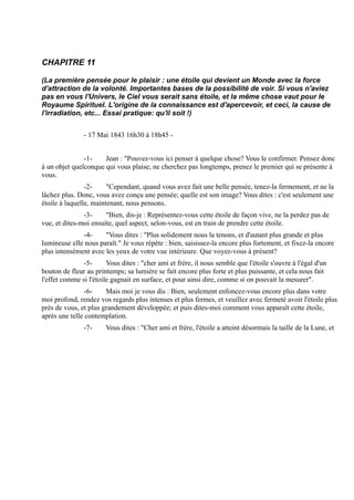 CHAPITRE 11

(La première pensée pour le plaisir : une étoile qui devient un Monde avec la force
d'attraction de la volonté. Importantes bases de la possibilité de voir. Si vous n'aviez
pas en vous l'Univers, le Ciel vous serait sans étoile, et la même chose vaut pour le
Royaume Spirituel. L'origine de la connaissance est d'apercevoir, et ceci, la cause de
l'irradiation, etc... Essai pratique: qu'il soit !)


               - 17 Mai 1843 16h30 à 18h45 -


               -1-    Jean : "Pouvez-vous ici penser à quelque chose? Vous le confirmer. Pensez donc
à un objet quelconque qui vous plaise; ne cherchez pas longtemps, prenez le premier qui se présente à
vous.
                -2-     "Cependant, quand vous avez fait une belle pensée, tenez-la fermement, et ne la
lâchez plus. Donc, vous avez conçu une pensée; quelle est son image? Vous dites : c'est seulement une
étoile à laquelle, maintenant, nous pensons.
               -3-     "Bien, dis-je : Représentez-vous cette étoile de façon vive, ne la perdez pas de
vue, et dites-moi ensuite, quel aspect, selon-vous, est en train de prendre cette étoile.
              -4-     "Vous dites : "Plus solidement nous la tenons, et d'autant plus grande et plus
lumineuse elle nous paraît." Je vous répète : bien, saisissez-la encore plus fortement, et fixez-la encore
plus intensément avec les yeux de votre vue intérieure. Que voyez-vous à présent?
              -5-       Vous dites : "cher ami et frère, il nous semble que l'étoile s'ouvre à l'égal d'un
bouton de fleur au printemps; sa lumière se fait encore plus forte et plus puissante, et cela nous fait
l'effet comme si l'étoile gagnait en surface, et pour ainsi dire, comme si on pouvait la mesurer".
                -6-    Mais moi je vous dis : Bien, seulement enfoncez-vous encore plus dans votre
moi profond, rendez vos regards plus intenses et plus fermes, et veuillez avec fermeté avoir l'étoile plus
près de vous, et plus grandement développée; et puis dites-moi comment vous apparaît cette étoile,
après une telle contemplation.
               -7-     Vous dites : "Cher ami et frère, l'étoile a atteint désormais la taille de la Lune, et
 
