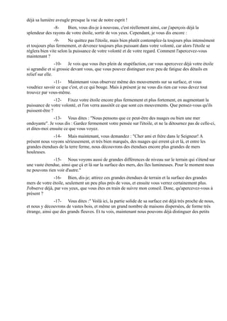 déjà sa lumière aveugle presque la vue de notre esprit !
               -8-    Bien, vous dis-je à nouveau, c'est réellement ainsi, car j'aperçois déjà la
splendeur des rayons de votre étoile, sortir de vos yeux. Cependant, je vous dis encore :
               -9-      Ne quittez pas l'étoile, mais bien plutôt contemplez-la toujours plus intensément
et toujours plus fermement, et devenez toujours plus puissant dans votre volonté, car alors l'étoile se
règlera bien vite selon la puissance de votre volonté et de votre regard. Comment l'apercevez-vous
maintenant ?
                 -10- Je vois que vous êtes plein de stupéfaction, car vous apercevez déjà votre étoile
si agrandie et si grossie devant vous, que vous pouvez distinguer avec peu de fatigue des détails en
relief sur elle.
              -11- Maintenant vous observez même des mouvements sur sa surface, et vous
voudriez savoir ce que c'est, et ce qui bouge. Mais à présent je ne vous dis rien car vous devez tout
trouvez par vous-même.
                -12- Fixez votre étoile encore plus fermement et plus fortement, en augmentant la
puissance de votre volonté, et l'on verra aussitôt ce que sont ces mouvements. Que pensez-vous qu'ils
puissent-être ?
               -13- Vous dites : "Nous pensons que ce peut-être des nuages ou bien une mer
ondoyante". Je vous dis : Gardez fermement votre pensée sur l'étoile, et ne la détournez pas de celle-ci,
et dites-moi ensuite ce que vous voyez.
              -14- Mais maintenant, vous demandez : "Cher ami et frère dans le Seigneur! A
présent nous voyons sérieusement, et très bien marqués, des nuages qui errent çà et là, et entre les
grandes étendues de la terre ferme, nous découvrons des étendues encore plus grandes de mers
houleuses.
              -15- Nous voyons aussi de grandes différences de niveau sur le terrain qui s'étend sur
une vaste étendue, ainsi que çà et là sur la surface des mers, des îles lumineuses. Pour le moment nous
ne pouvons rien voir d'autre."
               -16- Bien, dis-je; attirez ces grandes étendues de terrain et la surface des grandes
mers de votre étoile, seulement un peu plus près de vous, et ensuite vous verrez certainement plus.
J'observe déjà, par vos yeux, que vous êtes en train de suivre mon conseil. Donc, qu'apercevez-vous à
présent ?
                -17- Vous dites :" Voilà ici, la partie solide de sa surface est déjà très proche de nous,
et nous y découvrons de vastes bois, et même un grand nombre de maisons dispersées, de forme très
étrange, ainsi que des grands fleuves. Et tu vois, maintenant nous pouvons déjà distinguer des petits
 