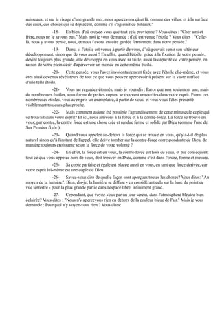 ruisseaux, et sur le rivage d'une grande mer, nous apercevons çà et là, comme des villes, et à la surface
des eaux, des choses qui se déplacent, comme s'il s'agissait de bateaux."
                -18- Eh bien, d'où croyez-vous que tout cela provienne ? Vous dites : "Cher ami et
frère, nous ne le savons pas." Mais moi je vous demande : d'où est venue l'étoile ? Vous dites : "Celle-
là, nous y avons pensé, nous, et nous l'avons ensuite gardée fermement dans notre pensée."
               -19- Donc, si l'étoile est venue à partir de vous, d’où pouvait venir son ultérieur
développement, sinon que de vous aussi ? En effet, quand l'étoile, grâce à la fixation de votre pensée,
devint toujours plus grande, elle développa en vous avec sa taille, aussi la capacité de votre pensée, en
raison de votre plein désir d'apercevoir un monde en cette même étoile.
                -20- Cette pensée, vous l'avez involontairement fixée avec l'étoile elle-même, et vous
êtes ainsi devenus révélateurs de tout ce que vous pouvez apercevoir à présent sur la vaste surface
d'une telle étoile.
              -21- Vous me regardez étonnés, mais je vous dis : Parce que non seulement une, mais
de nombreuses étoiles, sous forme de petites copies, se trouvent ensevelies dans votre esprit. Parmi ces
nombreuses étoiles, vous avez pris un exemplaire, à partir de vous, et vous vous l'êtes présenté
visiblement toujours plus proche.
               -22- Mais comment a donc été possible l'agrandissement de cette minuscule copie qui
se trouvait dans votre esprit? Et ici, nous arrivons à la force et à la contre-force. La force se trouve en
vous; par contre, la contre force est une chose crée et rendue ferme et solide par Dieu (comme l'une de
Ses Pensées fixée ).
               -23- Quand vous appelez au-dehors la force qui se trouve en vous, qu'y a-t-il de plus
naturel sinon qu'à l'instant de l'appel, elle doive tomber sur la contre-force correspondante de Dieu, de
manière toujours croissante selon la force de votre volonté ?
               -24- En effet, la force est en vous, la contre-force est hors de vous, et par conséquent,
tout ce que vous appelez hors de vous, doit trouver en Dieu, comme c'est dans l'ordre, forme et mesure.
                -25- Sa copie parfaite et égale est placée aussi en vous, en tant que force dérivée, car
votre esprit lui-même est une copie de Dieu.
                -26- Savez-vous dire de quelle façon sont aperçues toutes les choses? Vous dites: "Au
moyen de la lumière". Bien, dis-je; la lumière se diffuse - en considérant cela sur la base du point de
vue terrestre - pour la plus grande partie dans l'espace libre, infiniment grand.
               -27- Cependant, que voyez-vous par un jour serein, dans l'atmosphère bleutée bien
éclairée? Vous dites : "Nous n'y apercevons rien en dehors de la couleur bleue de l'air." Mais je vous
demande : Pourquoi n'y voyez-vous rien ? Vous dites:
 