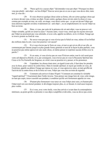 -28- "Parce qu'il n'y a aucun objet." Qu'entendez-vous par objet ? Pourquoi ne dites-
vous pas plutôt - anti-objet - au lieu d'objet? Vous ne savez pas en ce cas ce que vous devez dire; mais
moi, je vous dis :
               -29- Si vous observez quelque chose selon sa forme, elle est certes quelque chose qui
se trouve devant vous, et donc un objet. Si par contre, quelque chose est mis entre la chose et vous,
comme par exemple un mur, un voile, un nuage, vous diriez certes que : ce qui est devant l'objet que
nous désirons regarder est donc évidemment un - anti-objet -, ou un empêchement à la vue de l'objet ou
bien un écran.
                -30- Donc, si vous, par suite de la présence de cet anti-objet, vous ne pouvez voir
l'objet véritable, qu'elle en serait la cause ? Aucune autre, voyez-vous, sinon que les rayons renvoyés
par l'objet ne pourraient pas vous atteindre, et avec cela, appeler au dehors, en la vivifiant, l'image qui
se trouve gisante au fond de vous.
               -31- Ne savez-vous pas que si vous n'aviez pas le Soleil en vous, même s'il en brillait
des millions dans le ciel, vous n'en pourriez voir aucun?
              -32- Et si vous n'aviez pas la Terre en vous, et tout ce qui est en elle et sur elle, en
commençant par l'atome jusqu'à sa plus grande forme générale et tout de la façon la plus parfaite, vous
ne pourriez pas même apercevoir une seule chose, ni même penser et exprimer aucune d'elles avec la
parole ?
               -33- Et en outre, si vous n'aviez pas en vous l'Univers entier, tout le ciel serait pour
votre œil dépourvu d'étoile; et si, par conséquent, vous n'aviez pas en vous le Royaume Spirituel des
Cieux et la Vie Eternelle du Seigneur, en vérité vous ne pourriez ni y penser, ni les prononcer.
                 -34- Cependant, les choses étant ainsi, en égard à tout cela, il faut donc les prendre
avec la force, pour vaincre là contre-force. Dans le monde spirituel, le rayon qui tombe en vous, de
l'extérieur, appelle au-dehors l'image qui repose en vous, et vous apercevez ainsi, en tant qu'effet de
l'activité de la contre-force et de la force en vous, l'objet que vous êtes en train de regarder.
               -35- Comment cela arrive-t-il dans l'Esprit ? Comment est constitué le véritable
"regard spirituel" ? Exactement dans l'ordre inverse. Vous prenez une image hors de vous; cette image,
en tant que copie, trouve aussitôt son pendant, à condition qu'elle soit fermement appelée en vous.
                -36- D'autant plus fermement vous tenez en vous l'objet ainsi saisi, et d'autant plus
l'objet tend vers son éternel pendant, le développe toujours plus, et, ce faisant, le rend aussi toujours
plus visible.
                -37- Et si vous, avec votre étoile, vous êtes arrivés si avant dans la contemplation
intérieure, au point qu'elle se présente à vous déjà si amplifiée et dévoilée, vous ne devez pas croire
 