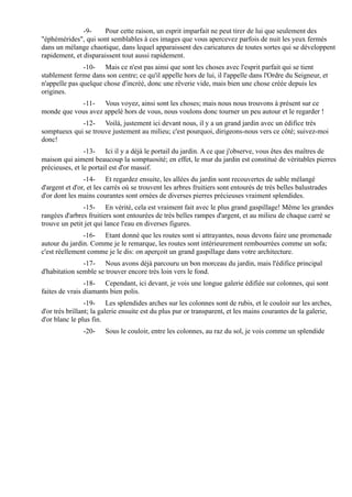 -9-     Pour cette raison, un esprit imparfait ne peut tirer de lui que seulement des
"éphémérides", qui sont semblables à ces images que vous apercevez parfois de nuit les yeux fermés
dans un mélange chaotique, dans lequel apparaissent des caricatures de toutes sortes qui se développent
rapidement, et disparaissent tout aussi rapidement.
               -10- Mais ce n'est pas ainsi que sont les choses avec l'esprit parfait qui se tient
stablement ferme dans son centre; ce qu'il appelle hors de lui, il l'appelle dans l'Ordre du Seigneur, et
n'appelle pas quelque chose d'incréé, donc une rêverie vide, mais bien une chose créée depuis les
origines.
            -11- Vous voyez, ainsi sont les choses; mais nous nous trouvons à présent sur ce
monde que vous avez appelé hors de vous, nous voulons donc tourner un peu autour et le regarder !
             -12- Voilà, justement ici devant nous, il y a un grand jardin avec un édifice très
somptueux qui se trouve justement au milieu; c'est pourquoi, dirigeons-nous vers ce côté; suivez-moi
donc!
                -13- Ici il y a déjà le portail du jardin. A ce que j'observe, vous êtes des maîtres de
maison qui aiment beaucoup la somptuosité; en effet, le mur du jardin est constitué de véritables pierres
précieuses, et le portail est d'or massif.
                -14- Et regardez ensuite, les allées du jardin sont recouvertes de sable mélangé
d'argent et d'or, et les carrés où se trouvent les arbres fruitiers sont entourés de très belles balustrades
d'or dont les mains courantes sont ornées de diverses pierres précieuses vraiment splendides.
               -15- En vérité, cela est vraiment fait avec le plus grand gaspillage! Même les grandes
rangées d'arbres fruitiers sont entourées de très belles rampes d'argent, et au milieu de chaque carré se
trouve un petit jet qui lance l'eau en diverses figures.
               -16- Etant donné que les routes sont si attrayantes, nous devons faire une promenade
autour du jardin. Comme je le remarque, les routes sont intérieurement rembourrées comme un sofa;
c'est réellement comme je le dis: on aperçoit un grand gaspillage dans votre architecture.
               -17- Nous avons déjà parcouru un bon morceau du jardin, mais l'édifice principal
d'habitation semble se trouver encore très loin vers le fond.
                -18- Cependant, ici devant, je vois une longue galerie édifiée sur colonnes, qui sont
faites de vrais diamants bien polis.
                 -19- Les splendides arches sur les colonnes sont de rubis, et le couloir sur les arches,
d'or très brillant; la galerie ensuite est du plus pur or transparent, et les mains courantes de la galerie,
d'or blanc le plus fin.
               -20-     Sous le couloir, entre les colonnes, au raz du sol, je vois comme un splendide
 