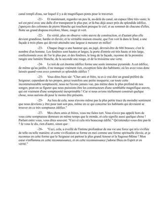 canal rempli d'eau, sur lequel il y a de magnifiques ponts pour le traverser.
                -21- Et maintenant, regardez un peu là, au-delà du canal, un espace libre très vaste; le
sol est pavé avec une dalle d'or transparent le plus pur, et là-bas déjà assez près du splendide édifice,
j'aperçois des colonnes de pierre blanche qui touchent presque le ciel, et au sommet de chacune d'elles,
flotte un grand drapeau tricolore, blanc, rouge et vert.
                -22- En vérité, plus on observe votre œuvre de construction, et d'autant plus elle
devient grandiose, hardie et élevée; et la véritable maison ensuite, que l'on voit là dans le fond, a une
façade à trois plans qui devrait atteindre une largeur à mesurer en milles!
              -23- Chaque étage a une hauteur qui, au jugé, devrait-être de 666 brasses; c'est le
nombre d'un homme. Les fenêtres sont hautes et larges; la porte d'entrée est très haute et très large,
confectionnée avec de l'or le plus pur, et des fenêtres, le long de la façade, rayonne de la première
rangée une lumière blanche, de la seconde une rouge, et de la troisième une verte.
               -24- Le toit de cet énorme édifice forme une seule immense pyramide. A cet édifice,
de même qu'au jardin, il ne manque vraiment rien, exception faite des habitants; où les avez-vous donc
laissés quand vous avez construit ce splendide édifice ?
              -25- Vous dites bien sûr: "Cher ami et frère, tu es à vrai dire un grand préféré du
Seigneur; cependant de tes propos, perce toutefois une petite moquerie; car toute cette
incommensurable somptuosité, nous ne l'avons jamais vue, pas même dans le plus profond de nos
songes; peut-on se figurer que nous puissions être les constructeurs d'une semblable magnifique œuvre,
qui est vraiment d'une somptuosité inexprimable ! Car si nous avions réellement construit quelque
chose, nous aurions dû pour le moins être présents.
               -25- Au lieu de cela, nous n'avons même pas la plus petite trace du moindre sentiment
que nous devrions y être pour tant soit peu, même en ce qui concerne les habitants qui devraient se
trouver en ce très somptueux édifice."
                -27- Mes chers amis et frères, vous me faites tort. Vous n'avez pas appelé hors de
vous cette somptueuse demeure en même temps que le monde, et cela signifie aussi quelque chose !
Parlant entre vous, vous dites souvent: "Ceci et cela m'a beaucoup édifié." Qu'entendez-vous dire par-là
? Je vous le dis, rien d'autre, sinon que :
                -28- "Ceci, cela, a éveillé de l'intime profondeur de ma vie une force qui m'a vivifiée
de telle ou telle manière; et cette vivification se forme en moi comme une forme spirituelle élevée, et je
reconnus en cette forme que le Seigneur est partout le plus grand Amour et la Sagesse-Même ! Mon
cœur s'enflamma en cette reconnaissance, et en cette reconnaissance j'adorai Dieu en Esprit et en
vérité."
 