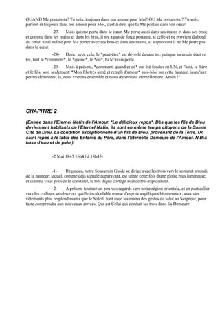 QUAND Me portais-tu? Tu vois, toujours dans ton amour pour Moi! OU Me portais-tu ? Tu vois,
partout et toujours dans ton amour pour Moi, c'est à dire, que tu Me portais dans ton cœur!
               -27- Mais qui me porte dans le cœur, Me porte aussi dans ses mains et dans ses bras;
et comme dans les mains et dans les bras, il n'y a pas de force portante, si celle-ci ne provient d'abord
du cœur, ainsi nul ne peut Me porter avec ses bras et dans ses mains, si auparavant il ne Me porte pas
dans le cœur.
                -28- Donc, avec cela, le *peut-être* est dévoilé devant toi, puisque incertain était en
toi, tant le *comment*, le *quand*, le *où*, tu M'avais porté.
                  -29- Mais à présent, *comment, quand et où* ont été fondus en UN, et l'ami, le frère
et le fils, sont seulement: *Mon fils très aimé et rempli d'amour* suis-Moi sur cette hauteur, jusqu'aux
petites demeures; là, nous vivrons ensemble et nous œuvrerons éternellement. Amen !"




CHAPITRE 2

(Entrée dans l'Eternel Matin de l'Amour. *Le délicieux repos*. Dès que les fils de Dieu
deviennent habitants de l'Eternel Matin, ils sont en même temps citoyens de la Sainte
Cité de Dieu. La condition exceptionnelle d'un fils de Dieu, provenant de la Terre. Un
saint repas à la table des Enfants du Père, dans l'Eternelle Demeure de l'Amour. N.B:à
base d'eau et de pain.)


               -2 Mai 1843 16h45 à 18h45-


                -1-     Regardez, notre Souverain Guide se dirige avec les trois vers le sommet arrondi
de la hauteur; lequel, comme déjà signalé auparavant, est teinté cette fois d'une gloire plus lumineuse,
et comme vous pouvez le constater, le très digne cortège avance très-rapidement.
                -2-     A présent tournez un peu vos regards vers notre région orientale, et en particulier
vers les collines, et observez quelle incalculable masse d'esprits angéliques bienheureux, avec des
vêtements plus resplendissants que le Soleil, font avec les mains des gestes de salut au Seigneur, pour
faire comprendre aux nouveaux arrivés, Qui est Celui qui conduit les trois dans Sa Demeure!
 