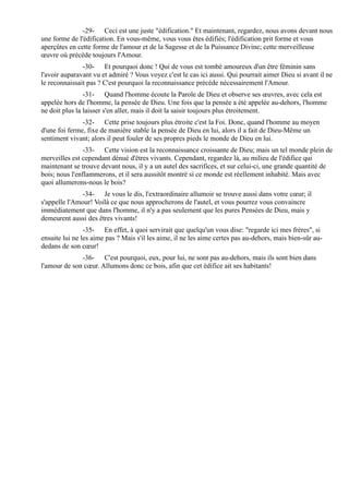 -29- Ceci est une juste "édification." Et maintenant, regardez, nous avons devant nous
une forme de l'édification. En vous-même, vous vous êtes édifiés; l'édification prit forme et vous
aperçûtes en cette forme de l'amour et de la Sagesse et de la Puissance Divine; cette merveilleuse
œuvre où précède toujours l'Amour.
               -30- Et pourquoi donc ! Qui de vous est tombé amoureux d'un être féminin sans
l'avoir auparavant vu et admiré ? Vous voyez c'est le cas ici aussi. Qui pourrait aimer Dieu si avant il ne
le reconnaissait pas ? C'est pourquoi la reconnaissance précède nécessairement l'Amour.
                -31- Quand l'homme écoute la Parole de Dieu et observe ses œuvres, avec cela est
appelée hors de l'homme, la pensée de Dieu. Une fois que la pensée a été appelée au-dehors, l'homme
ne doit plus la laisser s'en aller, mais il doit la saisir toujours plus étroitement.
               -32- Cette prise toujours plus étroite c'est la Foi. Donc, quand l'homme au moyen
d'une foi ferme, fixe de manière stable la pensée de Dieu en lui, alors il a fait de Dieu-Même un
sentiment vivant; alors il peut fouler de ses propres pieds le monde de Dieu en lui.
                -33- Cette vision est la reconnaissance croissante de Dieu; mais un tel monde plein de
merveilles est cependant dénué d'êtres vivants. Cependant, regardez là, au milieu de l'édifice qui
maintenant se trouve devant nous, il y a un autel des sacrifices, et sur celui-ci, une grande quantité de
bois; nous l'enflammerons, et il sera aussitôt montré si ce monde est réellement inhabité. Mais avec
quoi allumerons-nous le bois?
              -34- Je vous le dis, l'extraordinaire allumoir se trouve aussi dans votre cœur; il
s'appelle l'Amour! Voilà ce que nous approcherons de l'autel, et vous pourrez vous convaincre
immédiatement que dans l'homme, il n'y a pas seulement que les pures Pensées de Dieu, mais y
demeurent aussi des êtres vivants!
                -35- En effet, à quoi servirait que quelqu'un vous dise: "regarde ici mes frères", si
ensuite lui ne les aime pas ? Mais s'il les aime, il ne les aime certes pas au-dehors, mais bien-sûr au-
dedans de son cœur!
              -36- C'est pourquoi, eux, pour lui, ne sont pas au-dehors, mais ils sont bien dans
l'amour de son cœur. Allumons donc ce bois, afin que cet édifice ait ses habitants!
 