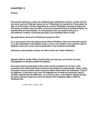 CHAPITRE 13

Préface.



Une pensée adressée à Jésus est suffisante pour enflammer le Cœur. Le Nom de tous
les noms; quel est l'effet qui émane de Lui ? Révélation du mystère de l'Incarnation de
Dieu en Christ Jésus. Points importants de la Vraie Théologie, et pourquoi beaucoup
d'hommes et d'âmes dans l'au-delà, se trouvent seulement dans la première Eglise, en
laquelle Dieu est inaccessible, et c'est pourquoi tous ne comprennent pas la
merveilleuse Lumière: c'est-à-dire que Dieu s'est manifesté dans la chair.

De quelle façon Jésus est la Parole qui conduit au Père.

Il y a aussi parmi nous des païens qui se disent Chrétiens. Dans le monde des esprits,
il y a des profondeurs insondables, mais si, nous, avec l'Esprit, nous sommes dans le
Seigneur, alors pour nous, aucune profondeur n'est vraiment insondable.

Adressons notre pensée à Jésus, car alors le bois sur l'autel s'allumera.



Chapitre dicté le 19 Mai 1843 à Jacob Lorber par celui qui, sur la Terre, fut Jean
l'Evangéliste, le disciple préféré du Seigneur.

Cet esprit choisi sert de guide à deux âmes encore incarnées sur la Terre, mais
provenant d'un Soleil Central qui se trouve très éloigné de notre planète : âmes s'étant
incarnées ici pour mission, entre autre pour aider Lorber dans son activité de "moyen"
du Seigneur. Le fait que ce fut Jean l'Evangéliste qui ait dicté une partie de l’œuvre
susdite n'apporte pas de différence, car, à travers Jean, c'est toujours l'Esprit de dieu
qui parle, puisqu'il s'agit d'une âme qui depuis bien longtemps déjà a atteint le
troisième Ciel.


            -19 Mai 1843- 17h30 à 19h -
 