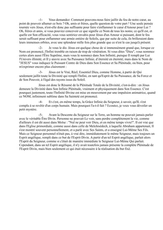 -1-     Vous demandez: Comment pouvons-nous faire jaillir du feu de notre cœur, au
point de pouvoir allumer ce bois ? Oh, amis et frères, quelle question de votre part ! Une seule pensée
tournée vers Jésus, n'est-elle donc pas suffisante pour faire s'enflammer le cœur d'Amour pour Lui ?
Oh, frères et amis, si vous pouviez concevoir ce que signifie ce Nom de tous les noms; ce qu'Il est, et
quelle est Son efficacité, vous vous sentiriez envahis pour Jésus d'un Amour si puissant, dont le feu
serait suffisant pour enflammer une armée entière de Soleils, que par suite de cela, ils brilleraient dans
leurs immenses orbites, avec une splendeur mille fois plus grande que ce n'est le cas jusqu'à présent.
                -2-       Je vous le dis: Jésus est quelque chose de si immensément grand que, lorsque ce
Nom est prononcé, l'Infini tremble en raison de trop de vénération. Si vous dites "Dieu", vous nommez
certes alors aussi l'Être Suprême, mais vous le nommez dans Son Infinité, puisque Il rempli par Lui
l'Univers illimité, et Il y œuvre avec Sa Puissance Infinie, d’éternité en éternité; mais dans le Nom de
"JESUS" vous indiquez le Puissant Centre de Dieu dans Son Essence et Sa Plénitude, ou bien, pour
m'exprimer encore plus clairement :
               -3-      Jésus est le Vrai, Réel, Essentiel Dieu, comme Homme, à partir de Qui
seulement jaillit toute la Divinité qui rempli l'Infini, en tant qu'Esprit de Sa Puissance, de Sa Force et
de Son Pouvoir, à l'égal des rayons issus du Soleil.
              Jésus est donc le Résumé de la Plénitude Totale de la Divinité, c'est-à-dire : en Jésus
demeure la Divinité dans Son Infinie Plénitude, vraiment et physiquement dans Son Essence. C'est
pourquoi justement, toute l'Infinité Divine est mise en mouvement par une impulsion animatrice, quand
ce NOM, infiniment sublime dans Sa Sainteté est prononcé.
               -4-     Et c'est, en même temps, la Grâce Infinie du Seigneur, à savoir, qu'IL s'est
complu à se revêtir d'un corps humain. Mais pourquoi l'a-t-il fait ? Ecoutez, je veux vous dévoiler un
petit mystère.
                 -5-      Avant la Descente du Seigneur sur la Terre, un homme ne pouvait jamais parler
avec le véritable Être Divin. Personne ne pouvait Le voir, sans perdre complètement la vie, comme
d'ailleurs il est dit aussi dans Moïse : "Nul ne peut voir Dieu, et en même temps vivre!". Il est vrai que
dans l'Eglise primordiale, comme aussi dans celle de Melchisédech, à laquelle Abraham appartenait, Il
s'est montré souvent personnellement, et a parlé avec Ses Saints, et a enseigné Lui-Même Ses Fils.
Mais ce Seigneur personnel n'était pas, à vrai dire, immédiatement le même Seigneur, mais toujours un
Esprit angélique, rempli dans ce but de l'Esprit Divin. A partir d'un tel Esprit angélique, parlait alors
l'Esprit du Seigneur, comme si c'était de manière immédiate le Seigneur Lui-Même Qui parlait.
Cependant, dans un tel Esprit angélique, il n'y avait toutefois jamais présente la complète Plénitude de
l'Esprit Divin, mais bien seulement ce qui était nécessaire à la réalisation du but fixé.
 