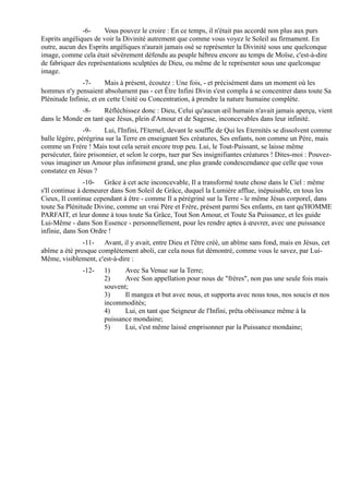-6-     Vous pouvez le croire : En ce temps, il n'était pas accordé non plus aux purs
Esprits angéliques de voir la Divinité autrement que comme vous voyez le Soleil au firmament. En
outre, aucun des Esprits angéliques n'aurait jamais osé se représenter la Divinité sous une quelconque
image, comme cela était sévèrement défendu au peuple hébreu encore au temps de Moïse, c'est-à-dire
de fabriquer des représentations sculptées de Dieu, ou même de le représenter sous une quelconque
image.
               -7-      Mais à présent, écoutez : Une fois, - et précisément dans un moment où les
hommes n'y pensaient absolument pas - cet Être Infini Divin s'est complu à se concentrer dans toute Sa
Plénitude Infinie, et en cette Unité ou Concentration, à prendre la nature humaine complète.
             -8-      Réfléchissez donc : Dieu, Celui qu'aucun œil humain n'avait jamais aperçu, vient
dans le Monde en tant que Jésus, plein d'Amour et de Sagesse, inconcevables dans leur infinité.
                -9-     Lui, l'Infini, l'Eternel, devant le souffle de Qui les Eternités se dissolvent comme
balle légère, pérégrina sur la Terre en enseignant Ses créatures, Ses enfants, non comme un Père, mais
comme un Frère ! Mais tout cela serait encore trop peu. Lui, le Tout-Puissant, se laisse même
persécuter, faire prisonnier, et selon le corps, tuer par Ses insignifiantes créatures ! Dites-moi : Pouvez-
vous imaginer un Amour plus infiniment grand, une plus grande condescendance que celle que vous
constatez en Jésus ?
                -10- Grâce à cet acte inconcevable, Il a transformé toute chose dans le Ciel : même
s'Il continue à demeurer dans Son Soleil de Grâce, duquel la Lumière afflue, inépuisable, en tous les
Cieux, Il continue cependant à être - comme Il a pérégriné sur la Terre - le même Jésus corporel, dans
toute Sa Plénitude Divine, comme un vrai Père et Frère, présent parmi Ses enfants, en tant qu'HOMME
PARFAIT, et leur donne à tous toute Sa Grâce, Tout Son Amour, et Toute Sa Puissance, et les guide
Lui-Même - dans Son Essence - personnellement, pour les rendre aptes à œuvrer, avec une puissance
infinie, dans Son Ordre !
               -11- Avant, il y avait, entre Dieu et l'être créé, un abîme sans fond, mais en Jésus, cet
abîme a été presque complètement aboli, car cela nous fut démontré, comme vous le savez, par Lui-
Même, visiblement, c'est-à-dire :
               -12-    1)     Avec Sa Venue sur la Terre;
                       2)     Avec Son appellation pour nous de "frères", non pas une seule fois mais
                       souvent;
                       3)     Il mangea et but avec nous, et supporta avec nous tous, nos soucis et nos
                       incommodités;
                       4)     Lui, en tant que Seigneur de l'Infini, prêta obéissance même à la
                       puissance mondaine;
                       5)     Lui, s'est même laissé emprisonner par la Puissance mondaine;
 
