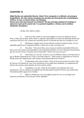 CHAPITRE 14

(Déjà flambe une splendide flamme. Notre Terre comparée à ce Monde, est presque
insignifiante. On cite comme exemples les mondes qui font partie des constellations
d'Orion, le Lion, le Grand Chien, les Pléiades.
Savez-vous d'où proviennent vos enfants? Où leur principe spirituel et animique a
séjourné avant qu'ils soient nés ? Le premier baptême. L'Amour est le meilleur
interprète. Exemples.)


               -20 Mai 1843 16h30 à 18h30 –


             -1-      Vous avez fait, comme je vous avais suggéré, et vous avez pensé en vous le
Nom, ce Nom qui est Saint, Saint, Saint, et, regardez, déjà flambe sur l'autel une splendide flamme qui
consume le bois de la Vie, comme une nourriture pour la vivification des êtres de ce monde en vous.
              -2-      Maintenant, regardez aussi un peu alentour; tournez le regard en haut, vers les
splendides galeries de ce somptueux édifice, et dites-moi ce que vous apercevez.
               -3-     Vous dites : "Oh, ami et frère, nous voyons un nombre incalculable d'êtres des
deux sexes; leurs formes sont splendides et merveilleusement belles; et il sont vêtus plus luxueusement
que des rois de la Terre. Comment cela est-il possible ? Sont-ils eux aussi en nous ?
             -4-     Chers frères, je vous dis : Là où il y a un vrai Monde, il doit y avoir aussi tout ce
que le Monde comprend en lui. Certes, vous faites observer : "Mais existe-t-il réellement en Vérité un
Monde d'une telle magnificence, dans l'espace incommensurable de la Création?"
                -5-     Certainement, chers amis et frères ! Vous ne devez pas mesurer les autres corps
de l'univers à la manière de votre Terre, puisqu'elle est un cagibi pour mendiants, en comparaison du
Soleil et de certaines autres planètes de votre système solaire.
              -6-      Cependant je vous dis : même de tels mondes sont seulement une vraie
mesquinerie si on les compare à la magnificence des plus grands corps de l'Univers, qui roulent dans
l'incommensurable espace de la Création.
             -7-     Même ce Monde que vous avez appelé à partir de vous, et sur lequel nous
marchons maintenant, n'est certes pas le plus splendide.
 