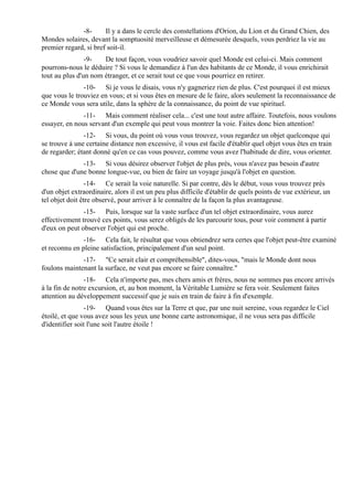 -8-      Il y a dans le cercle des constellations d'Orion, du Lion et du Grand Chien, des
Mondes solaires, devant la somptuosité merveilleuse et démesurée desquels, vous perdriez la vie au
premier regard, si bref soit-il.
                -9-   De tout façon, vous voudriez savoir quel Monde est celui-ci. Mais comment
pourrons-nous le déduire ? Si vous le demandiez à l'un des habitants de ce Monde, il vous enrichirait
tout au plus d'un nom étranger, et ce serait tout ce que vous pourriez en retirer.
               -10- Si je vous le disais, vous n'y gagneriez rien de plus. C'est pourquoi il est mieux
que vous le trouviez en vous; et si vous êtes en mesure de le faire, alors seulement la reconnaissance de
ce Monde vous sera utile, dans la sphère de la connaissance, du point de vue spirituel.
               -11- Mais comment réaliser cela... c'est une tout autre affaire. Toutefois, nous voulons
essayer, en nous servant d'un exemple qui peut vous montrer la voie. Faites donc bien attention!
               -12- Si vous, du point où vous vous trouvez, vous regardez un objet quelconque qui
se trouve à une certaine distance non excessive, il vous est facile d'établir quel objet vous êtes en train
de regarder; étant donné qu'en ce cas vous pouvez, comme vous avez l'habitude de dire, vous orienter.
              -13- Si vous désirez observer l'objet de plus près, vous n'avez pas besoin d'autre
chose que d'une bonne longue-vue, ou bien de faire un voyage jusqu'à l'objet en question.
                 -14- Ce serait la voie naturelle. Si par contre, dès le début, vous vous trouvez près
d'un objet extraordinaire, alors il est un peu plus difficile d'établir de quels points de vue extérieur, un
tel objet doit être observé, pour arriver à le connaître de la façon la plus avantageuse.
               -15- Puis, lorsque sur la vaste surface d'un tel objet extraordinaire, vous aurez
effectivement trouvé ces points, vous serez obligés de les parcourir tous, pour voir comment à partir
d'eux on peut observer l'objet qui est proche.
               -16- Cela fait, le résultat que vous obtiendrez sera certes que l'objet peut-être examiné
et reconnu en pleine satisfaction, principalement d'un seul point.
              -17- "Ce serait clair et compréhensible", dites-vous, "mais le Monde dont nous
foulons maintenant la surface, ne veut pas encore se faire connaître."
                -18- Cela n'importe pas, mes chers amis et frères, nous ne sommes pas encore arrivés
à la fin de notre excursion, et, au bon moment, la Véritable Lumière se fera voir. Seulement faites
attention au développement successif que je suis en train de faire à fin d'exemple.
                 -19- Quand vous êtes sur la Terre et que, par une nuit sereine, vous regardez le Ciel
étoilé, et que vous avez sous les yeux une bonne carte astronomique, il ne vous sera pas difficile
d'identifier soit l'une soit l'autre étoile !
 
