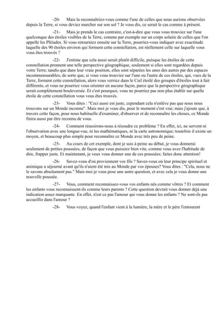-20- Mais la reconnaîtriez-vous comme l'une de celles que nous aurions observées
depuis la Terre, si vous deviez marcher sur son sol ? Je vous dis, ce serait le cas comme à présent.
               -21- Mais je prends le cas contraire, c'est-à-dire que vous vous trouviez sur l'une
quelconque des étoiles visibles de la Terre, comme par exemple sur un corps solaire de celles que l'on
appelle les Pléiades. Si vous retourniez ensuite sur la Terre, pourriez-vous indiquer avec exactitude
laquelle des 90 étoiles environ qui forment cette constellation, est réellement celle sur laquelle vous
vous êtes trouvés ?
                -22- J'estime que cela aussi serait plutôt difficile, puisque les étoiles de cette
constellation prennent une telle perspective géographique, seulement si elles sont regardées depuis
votre Terre; tandis que dans leur vraie position, elles sont séparées les unes des autres par des espaces
incommensurables; de sorte que, si vous vous trouviez sur l'une ou l'autre de ces étoiles, qui, vues de la
Terre, forment cette constellation, alors vous verriez dans le Ciel étoilé des groupes d'étoiles tout à fait
différents, et vous ne pourriez vous orienter en aucune façon, parce que la perspective géographique
serait complètement bouleversée. Et c'est pourquoi, vous ne pourriez pas non plus établir sur quelle
étoile de cette constellation vous vous êtes trouvés.
                -23- Vous dites : "Ceci aussi est juste, cependant cela n'enlève pas que nous nous
trouvons sur un Monde inconnu". Mais moi je vous dis, pour le moment c'est vrai; mais j'ajoute que, à
travers cette façon, pour nous habituelle d'examiner, d'observer et de reconnaître les choses, ce Monde
finira aussi par être reconnu de vous.
               -24- Comment réussirons-nous à résoudre ce problème ? En effet, ici, ne servent ni
l'observation avec une longue-vue, ni les mathématiques, ni la carte astronomique; toutefois il existe un
moyen, et beaucoup plus simple pour reconnaître ce Monde avec très peu de peine.
                -25- Au cours de cet exemple, dont je suis à peine au début, je vous donnerai
seulement de petites poussées, de façon que vous puissiez bien vite, comme vous avez l'habitude de
dire, frapper juste. Et maintenant, je veux vous donner une de ces poussées; faites donc attention!
              -26- Savez-vous d'où proviennent vos fils ? Savez-vous où leur principe spirituel et
animique a séjourné avant qu'ils n'aient été mis au Monde par vos épouses? Vous dites : "Cela, nous ne
le savons absolument pas." Mais moi je vous pose une autre question, et avec cela je vous donne une
nouvelle poussée.
               -27- Vous, comment reconnaissez-vous vos enfants nés comme vôtres ? Et comment
les enfants vous reconnaissent-ils comme leurs parents ? Cette question devrait vous donner déjà une
indication assez marquante. En effet, n'est ce pas l'amour qui vous donne les enfants ? Ne sont-ils pas
accueillis dans l'amour ?
               -28-    Vous voyez, quand l'enfant vient à la lumière, la mère et le père l'entourent
 