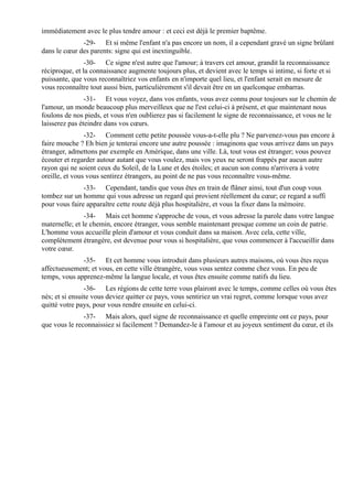 immédiatement avec le plus tendre amour : et ceci est déjà le premier baptême.
              -29- Et si même l'enfant n'a pas encore un nom, il a cependant gravé un signe brûlant
dans le cœur des parents: signe qui est inextinguible.
                -30- Ce signe n'est autre que l'amour; à travers cet amour, grandit la reconnaissance
réciproque, et la connaissance augmente toujours plus, et devient avec le temps si intime, si forte et si
puissante, que vous reconnaîtriez vos enfants en n'importe quel lieu, et l'enfant serait en mesure de
vous reconnaître tout aussi bien, particulièrement s'il devait être en un quelconque embarras.
                -31- Et vous voyez, dans vos enfants, vous avez connu pour toujours sur le chemin de
l'amour, un monde beaucoup plus merveilleux que ne l'est celui-ci à présent, et que maintenant nous
foulons de nos pieds, et vous n'en oublierez pas si facilement le signe de reconnaissance, et vous ne le
laisserez pas éteindre dans vos cœurs.
                -32- Comment cette petite poussée vous-a-t-elle plu ? Ne parvenez-vous pas encore à
faire mouche ? Eh bien je tenterai encore une autre poussée : imaginons que vous arrivez dans un pays
étranger, admettons par exemple en Amérique, dans une ville. Là, tout vous est étranger; vous pouvez
écouter et regarder autour autant que vous voulez, mais vos yeux ne seront frappés par aucun autre
rayon qui ne soient ceux du Soleil, de la Lune et des étoiles; et aucun son connu n'arrivera à votre
oreille, et vous vous sentirez étrangers, au point de ne pas vous reconnaître vous-même.
               -33- Cependant, tandis que vous êtes en train de flâner ainsi, tout d'un coup vous
tombez sur un homme qui vous adresse un regard qui provient réellement du cœur; ce regard a suffi
pour vous faire apparaître cette route déjà plus hospitalière, et vous la fixer dans la mémoire.
                -34- Mais cet homme s'approche de vous, et vous adresse la parole dans votre langue
maternelle; et le chemin, encore étranger, vous semble maintenant presque comme un coin de patrie.
L'homme vous accueille plein d'amour et vous conduit dans sa maison. Avec cela, cette ville,
complètement étrangère, est devenue pour vous si hospitalière, que vous commencer à l'accueillir dans
votre cœur.
              -35- Et cet homme vous introduit dans plusieurs autres maisons, où vous êtes reçus
affectueusement; et vous, en cette ville étrangère, vous vous sentez comme chez vous. En peu de
temps, vous apprenez-même la langue locale, et vous êtes ensuite comme natifs du lieu.
                -36- Les régions de cette terre vous plairont avec le temps, comme celles où vous êtes
nés; et si ensuite vous deviez quitter ce pays, vous sentiriez un vrai regret, comme lorsque vous avez
quitté votre pays, pour vous rendre ensuite en celui-ci.
               -37- Mais alors, quel signe de reconnaissance et quelle empreinte ont ce pays, pour
que vous le reconnaissiez si facilement ? Demandez-le à l'amour et au joyeux sentiment du cœur, et ils
 