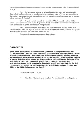 vous communiqueront immédiatement quelle est la cause sur laquelle se base votre reconnaissance de
ce pays.
                -38- De cette même façon, et avec la moindre fatigue, après que nous aurons fait
d'autres brèves observations sur ce monde, vous le reconnaîtrez si bien, qu'il vous sera impossible de
dire encore : "ce monde, nous ne le connaissons pas!" Je vous dis: comme l'Amour est tout en tout, de
même, tout vient de l'Amour!
               -39- A quoi reconnaît-on un fruit : vous dites: "A la forme, à la couleur, et à la
saveur." Mais forme, couleur et saveur, de quoi sont-elles le produit ? Elles sont le produit de l'Amour.
Vous reconnaissez au goût le raisin muscat; pourquoi donc?
              -40- Parce que ce goût correspond à une partie déterminée de votre amour. Nous
voulons donc ici aussi, voir à quelle partie de votre amour correspond ce monde; et quand, avec peu de
peine, nous aurons trouvé cela, alors nous aurons déjà tout.
               Comment, où et quand, s'annonceront d'eux-mêmes.




CHAPITRE 15

 (Une petite poussée vers la connaissance spirituelle; astrologie et science des
correspondances. Les trois sages de l'Orient. Toute Nouvelle ou Révélation du ciel est
donnée d'une enveloppe. La véritable substance nutritive éthérée, doit-être enfermée
dans la matière de l'enveloppe. Qu'est-ce que le pain ? Adam, Caïn et Abraham dans la
grotte de Bethléem. Nature des trois Sages. La Terre comme L'élue du Seigneur. C'est
mon étoile. L'Esprit de tout homme terrestre est originaire d'une étoile, qui
intérieurement nous est la plus proche. Les fils du monde sont d'en-bas; les fils de la
Lumière sont d'En-Haut. De nombreuses écoles avec le signe de la Croix, Jean XX-
30/31 et XXI-24/25. Indications à cet égard.)


               - 22 Mai 1843 16h30 à 19h30 -


               -1-     Vous dites : "Ce serait certes simple, si l'on savait aussitôt en quelle partie de
 
