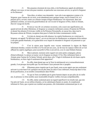 -3-      Des psaumes résonnent de tous côtés, et de bienheureux appels de jubilation
affluent vers nous; et tout cela pour montrer, en particulier aux nouveaux arrivés, ce qu'est le Seigneur
en Sa Demeure!
                -4-     Vous dites, et même vous demandez : tout cela à une apparence comme si le
Seigneur, pour l'amour de ces trois, avait abandonné pour quelque temps, tout le Grand Ciel, et à
présent qu'Il y revient, toutes ces célestes troupes d'anges bienheureux s'en réjouissent, dans une
jubilation extrême, en raison du grand bonheur de voir revenir le Seigneur et Père, Saint et Aimant,
d'un tel voyage de récolte.
               -5-     Et moi je vous dit: en certaines occasions, cela a aussi une signification; car,
quand arrivent de telles libérations, le Seigneur se comporte réellement comme s'Il partait de l'Orient,
et durant Son absence Il n'est pas visible en Sa Présence Personnelle, en aucun lieu, dans tout le
Royaume céleste de l'Orient, exception faite pour le Soleil de Grâce constamment visible.
               -6-     Cet état où, durant une telle absence, les esprits bienheureux ne voient pas le
Seigneur, est appelé *le délicieux repos*, car en cet état tous les bienheureux se préparent d'eux-mêmes
à une plus grande béatitude, et le grand désir avec lequel ils attendent le Seigneur est justement ce qui
les prépare.
                -7-     C'est la raison pour laquelle nous voyons maintenant la région du Matin
infiniment étendue, comme réveillée à la Vie devant nos yeux, car de tous les espaces infinis de ce Ciel
affluent les esprits angéliques, pour accueillir le Père à son arrivée, avec le cœur brûlant d'amour.
              -8-     Mais à présent, tournons notre regard vers notre petite compagnie, pleine
d'émerveillement. Le prieur se tourne vers le Seigneur en disant: O Toi, Père infiniment Saint et
Aimant, pour l'amour de Ta Sainte Volonté, qu'est donc cela ? S'agit-il réellement de très hauts esprits
bienheureux, ou bien s'agit-il seulement d'une apparition?
                -9-     En effet, étant donné que sur la Terre la méchanceté est si extraordinairement
grande, il est presque incroyable que Tes très-hauts Cieux puissent être si peuplés.
                -10- D'hommes pieux inspirés par le pur Esprit, nous avons appris que peu seulement
arrivent à ce très-haut Ciel; quelques-uns de plus dans les deux Cieux inférieurs; beaucoup dans le lieu
dit de purification, et un nombre extraordinaire dans l'Enfer.
               -11- Vu que la Terre est habitée par le genre humain depuis un peu plus de six mille
ans, la présence ici d'un nombre aussi incalculable d'esprits visibles n'est pas compréhensible.
                -12- En effet, même seulement pour un regard superficiel il en résulte tant, que mis
l'un près de l'autre, en un million d'années, en les substituant d'année en année, ils rempliraient
tellement la Terre, que si parmi eux tombait une pomme, elle n'atteindrait certainement pas le sol.
 