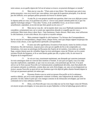 notre amour, ou en quelle région du Ciel un tel amour se trouve; on pourrait distinguer ce monde."
                 -2-     Mais moi je vous dis : "Chers amis et mes frères ! Du moment que suite à mes
petites poussées, vous avez trouvé par vous-mêmes, trois quart de la question principale, il ne devrait
pas être difficile, avec quelques petites poussées de trouver le dernier quart.
                -3-     A cette fin, je vous poserai aussitôt une question, dont vous avez déjà par avance
la réponse prête en vous; et la question est celle-ci : n'avez-vous jamais entendu parler de ce que l'on
appelle l'astrologie antique ?" Vous dites "Certes, et de semblables livres, on en trouve même
actuellement; cependant, on ne devrait pas faire grand cas de ceux-ci !"
               -4-     Mais moi je vous dis : de la manière dont vous avez l'habitude maintenant de les
considérer, certainement non; car ce serait une superstition absurde et coupable que de vous y
conformer. Mais toute chose a deux faces : l'une lumineuse, l'autre obscure. Mais nous, nous utiliserons
le côté lumineux, et non celui obscur, de ce qu'est ce mystère antique.
               -5-     Mais comment s'appelle le côté lumineux ? La Science des Correspondances.
Sur la voie de la Correspondance, chaque chose, chaque forme, ainsi que chaque rapport réciproque des
formes et des choses, a une signification spirituelle correspondante.
               -6-      Et ainsi une telle signification, l'avaient et l'ont encore, toutes les étoiles et leurs
formations. Du côté lumineux, toujours pour celui qui est capable de lire et de comprendre ces
formations, c'est aussi un astrologue du Royaume des Esprits de la Lumière, c'est-à-dire un véritable
Sage, comme étaient aussi de véritables Sages les trois astrologues venus de l'Orient; car ils avaient
reconnu l'Etoile du Seigneur, et ils se sont laissés guider par elle, et grâce à elle, ils ont trouvé le
Seigneur de la magnificence!
                 -7-    Je vois en vous, exactement maintenant, une demande qui concerne justement
les trois astrologues dont on vient de faire mention à l'instant. Je sais qu'à cet égard, vous avez déjà
reçu des explications; cependant, ce que vous ne savez pas, c'est justement que du Ciel, il ne peut
arriver sur la Terre aucune Nouvelle ou Communication complètement dévoilée, mais bien plutôt elle
est toujours entourée ou enfermée, comme dans une sorte d'enveloppe; car, sans cet enveloppement ou
écorce, aucune Nouvelle ne peut arriver aux hommes (qui n'ait déjà été gâtée chemin faisant) depuis le
Ciel qui est purement spirituel, de même que :
                -8-     Personne d'entre-vous ne serait en mesure d'accueillir en lui la substance
nutritive éthérée, qui est la seule appropriée vraiment vivifiante, sans l'adjonction de matière plus
grossière. En fait, même le pain que vous mangez consiste en de minuscules enveloppes, qui sont les
contenants de la vraie substance nutritive.
               -9-    Donc, si la Nouvelle que vous avez déjà eue sur les trois Sages venus de l'Orient,
est encore un peu enveloppée, ici nous pouvons un peu l'éplucher; et d'un tel épluchage pourra dériver
 