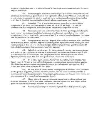 une petite poussée pour vous; et la partie lumineuse de l'astrologie, dont nous avons besoin, deviendra
toujours plus visible.
                -10- Vous avez appris, au sujet de ces trois Sages, qu'ils étaient venus pour ainsi dire
comme des représentants, et qu'ils étaient là pour représenter Adam, Caïn et Abraham. C'est juste; mais
si vous vouliez prendre cela à la lettre, ce serait une erreur tout aussi grande, comme si vous vouliez
croire dans la fatalité du signe zodiacal sous lequel, selon votre calendrier, vous êtes nés.
             -11- Vous dites: "Cela se peut sans aucun doute; mais alors, comment doit-on
comprendre ce qui est dit, qui, dans la majeure partie des cas ne fait pas un pli ?" Je vous dis :
Comment doit-on le comprendre, on le verra aussitôt clairement de l'exposition suivante.
               -12- Vous avez devant vous toute sorte d'objets et d'êtres que l'on peut toucher de la
main, comme : les minéraux, les plantes, les animaux et les hommes. Cependant, si vous voulez
prendre tous ces êtres et objets, et les comprendre tels qu'ils se trouvent bien plantés devant vous, dites-
moi, les comprendrez-vous vraiment ?
                -13- Vous pouvez dire bien sûr : "Regarde, c'est une haute montagne, elle a une forme
très romantique, elle est constituée de pierre calcaire originaire; depuis son sommet on doit jouir d'une
vue magnifique, et dans son sous-sol, on devrait peut-être trouver des métaux. Quand vous aurez dit
tout cela de la montagne, il ne vous restera rien d'autre à ajouter.
                -14- Cela n'irait pas mieux avec les plantes et avec les animaux, car vous ne pouvez
voir seulement que ce qui tombe sous vos sens, et même cela, de manière extrêmement superficielle,
pour autant que cela se trouve devant vous complètement visible. Mais ce qui concerne l'Ordre
Spirituel, profond et élevé, dites-moi, avec quelle mesure voulez-vous le mesurer ?
               -15- De la même façon, ici aussi, Adam, Caïn et Abraham, sous l'image des "trois
Sages" venus de l'Orient, se trouvent bien fixés devant vous, par suite de la communication reçue du
Ciel. Cependant, comme vous ne comprenez absolument pas, radicalement, les trois règnes de la
Nature, tout autant est-ce le cas avec les trois Sages.
               -16- Eh bien, Adam, Caïn et Abraham étaient présents. Ceci vous a été dit en réponse
à votre question. Cependant, comment étaient-ils présents, c'est une chose tout à fait différente; et
même vous n'avez posé aucune question; c'est pourquoi, cette demande non faite, est restée comme une
enveloppe autour de la Nouvelle qui vous avait été donnée.
                -17- Mais à présent, le moment est venu de rompre cette enveloppe, puisque pour
notre but, il nous faut la Vérité pure; alors, sachez que : ces trois Sages étaient trois simples prêtres,
parmi les meilleurs de ces temps, provenant des plaines de l'Assyrie.
               -18-    Vous savez qu'au temps de Salomon, la grande Reine du Royaume d'Assyrie,
 