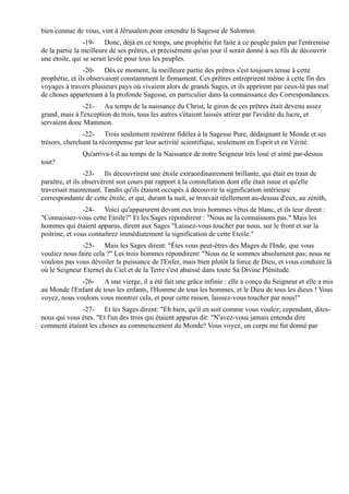bien connue de vous, vint à Jérusalem pour entendre la Sagesse de Salomon.
                -19- Donc, déjà en ce temps, une prophétie fut faite à ce peuple païen par l'entremise
de la partie la meilleure de ses prêtres, et précisément qu'un jour il serait donné à ses fils de découvrir
une étoile, qui se serait levée pour tous les peuples.
                -20- Dès ce moment, la meilleure partie des prêtres s'est toujours tenue à cette
prophétie, et ils observaient constamment le firmament. Ces prêtres entreprirent même à cette fin des
voyages à travers plusieurs pays où vivaient alors de grands Sages, et ils apprirent par ceux-là pas mal
de choses appartenant à la profonde Sagesse, en particulier dans la connaissance des Correspondances.
               -21- Au temps de la naissance du Christ, le giron de ces prêtres était devenu assez
grand, mais à l'exception de trois, tous les autres s'étaient laissés attirer par l'avidité du lucre, et
servaient donc Mammon.
               -22- Trois seulement restèrent fidèles à la Sagesse Pure, dédaignant le Monde et ses
trésors, cherchant la récompense par leur activité scientifique, seulement en Esprit et en Vérité.
               Qu'arriva-t-il au temps de la Naissance de notre Seigneur très loué et aimé par-dessus
tout?
                 -23- Ils découvrirent une étoile extraordinairement brillante, qui était en train de
paraître, et ils observèrent son cours par rapport à la constellation dont elle était issue et qu'elle
traversait maintenant. Tandis qu'ils étaient occupés à découvrir la signification intérieure
correspondante de cette étoile, et qui, durant la nuit, se trouvait réellement au-dessus d'eux, au zénith,
                -24- Voici qu'apparurent devant eux trois hommes vêtus de blanc, et ils leur dirent :
"Connaissez-vous cette Etoile?" Et les Sages répondirent : "Nous ne la connaissons pas." Mais les
hommes qui étaient apparus, dirent aux Sages "Laissez-vous toucher par nous, sur le front et sur la
poitrine, et vous connaîtrez immédiatement la signification de cette Etoile."
               -25- Mais les Sages dirent: "Êtes vous peut-êtres des Mages de l'Inde, que vous
vouliez nous faire cela ?" Les trois hommes répondirent: "Nous ne le sommes absolument pas; nous ne
voulons pas vous dévoiler la puissance de l'Enfer, mais bien plutôt la force de Dieu, et vous conduire là
où le Seigneur Eternel du Ciel et de la Terre s'est abaissé dans toute Sa Divine Plénitude.
              -26- A une vierge, il a été fait une grâce infinie : elle a conçu du Seigneur et elle a mis
au Monde l'Enfant de tous les enfants, l'Homme de tous les hommes, et le Dieu de tous les dieux ! Vous
voyez, nous voulons vous montrer cela, et pour cette raison, laissez-vous toucher par nous!"
              -27- Et les Sages dirent: "Eh bien, qu'il en soit comme vous voulez; cependant, dites-
nous qui vous êtes. "Et l'un des trois qui étaient apparus dit: "N'avez-vous jamais entendu dire
comment étaient les choses au commencement du Monde? Vous voyez, un corps me fut donné par
 