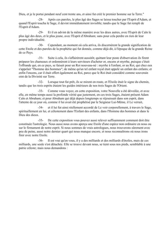 Dieu, et je le portai pendant neuf cent trente ans, et ainsi fut créé le premier homme sur la Terre."
               -28- Après ces paroles, le plus âgé des Sages se laissa toucher par l'Esprit d'Adam, et
quand l'Esprit toucha le Sage, il devint immédiatement invisible; tandis que le Sage fut rempli de
l'Esprit d'Adam.
               -29- Et il en advint de la même manière avec les deux autres, avec l'Esprit de Caïn le
plus âgé des deux, et le plus jeune, avec l'Esprit d'Abraham; sans pour cela perdre en rien de leur
propre individualité.
                -30- Cependant, au moment où cela arriva, ils discernèrent la grande signification de
cette Etoile et des paroles de la prophétie qui fut donnée, comme déjà dit, à l'époque de la grande Reine
de ce Pays.
                -31- Suite à cela, ils s'affairèrent aussitôt; quittant leur poste d'observation ils firent
préparer les chameaux et ordonnèrent à leurs serviteurs d'acheter or, encens et myrrhe, puisque c'était
l'offrande qui, en ce pays, se faisait pour un Roi nouveau-né : myrrhe à l'enfant, or au Roi, qui chez eux
s'appelait "l'homme des hommes"; de même qu'un tel enfant royal était appelé un enfant des enfants; et
enfin l'encens, car il était offert également au Roi, parce que le Roi était considéré comme souverain
oint de la Divinité sur Terre.
                -32- Lorsque tout fut prêt, ils se mirent en route, et l'Etoile était le signe du chemin,
tandis que les trois esprits étaient les guides intérieurs de nos trois Sages de l'Orient.
                 -33- Comme vous voyez, en cette exposition, votre Nouvelle a été dévoilée, et avec
elle, en même temps aussi la profonde vérité que justement, en ces trois Sages, étaient présent Adam
Caïn et Abraham; et pour Abraham qui déjà depuis longtemps se réjouissait dans son esprit, dans
l'attente de ce jour où, comme il lui avait été prophétisé par le Seigneur Lui-Même, il Le verrait,
               -34- et il lui fut ainsi réellement accordé de Le voir corporellement, à travers le Sage,
spirituellement en lui, et célestement dans l'Enfant des enfants, dans l'Homme des hommes et dans le
Dieu des dieux.
                -35- De cette exposition vous pouvez aussi relever suffisamment comment doit être
constituée l'astrologie. Nous aussi nous avons aperçu une Etoile d'une espèce non ordinaire en nous ou
sur le firmament de notre esprit. Si nous sommes de vrais astrologues, nous trouverons sûrement avec
peu de peine, aussi notre dernier quart qui nous manque encore, et nous reconnaîtrons où nous irons
finir avec notre Etoile.
                -36- Il est vrai qu'en vous, il y a des milliards et des milliards d'étoiles, mais de ces
milliards, une seule s'est détachée. Elle se trouve devant nous, se tient sous nos pieds, semblable à une
patrie céleste; mais nous demandons :
 