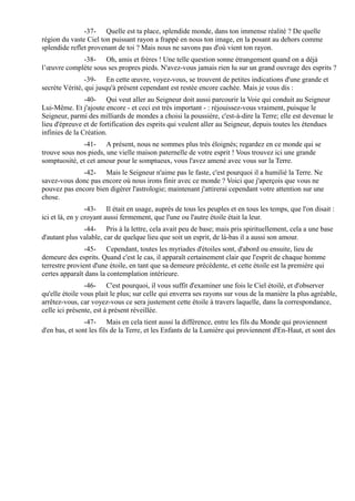 -37- Quelle est ta place, splendide monde, dans ton immense réalité ? De quelle
région du vaste Ciel ton puissant rayon a frappé en nous ton image, en la posant au dehors comme
splendide reflet provenant de toi ? Mais nous ne savons pas d'où vient ton rayon.
             -38- Oh, amis et frères ! Une telle question sonne étrangement quand on a déjà
l’œuvre complète sous ses propres pieds. N'avez-vous jamais rien lu sur un grand ouvrage des esprits ?
                -39- En cette œuvre, voyez-vous, se trouvent de petites indications d'une grande et
secrète Vérité, qui jusqu'à présent cependant est restée encore cachée. Mais je vous dis :
                -40- Qui veut aller au Seigneur doit aussi parcourir la Voie qui conduit au Seigneur
Lui-Même. Et j'ajoute encore - et ceci est très important - : réjouissez-vous vraiment, puisque le
Seigneur, parmi des milliards de mondes a choisi la poussière, c'est-à-dire la Terre; elle est devenue le
lieu d'épreuve et de fortification des esprits qui veulent aller au Seigneur, depuis toutes les étendues
infinies de la Création.
              -41- A présent, nous ne sommes plus très éloignés; regardez en ce monde qui se
trouve sous nos pieds, une vielle maison paternelle de votre esprit ! Vous trouvez ici une grande
somptuosité, et cet amour pour le somptueux, vous l'avez amené avec vous sur la Terre.
              -42- Mais le Seigneur n'aime pas le faste, c'est pourquoi il a humilié la Terre. Ne
savez-vous donc pas encore où nous irons finir avec ce monde ? Voici que j'aperçois que vous ne
pouvez pas encore bien digérer l'astrologie; maintenant j'attirerai cependant votre attention sur une
chose.
                 -43- Il était en usage, auprès de tous les peuples et en tous les temps, que l'on disait :
ici et là, en y croyant aussi fermement, que l'une ou l'autre étoile était la leur.
               -44- Pris à la lettre, cela avait peu de base; mais pris spirituellement, cela a une base
d'autant plus valable, car de quelque lieu que soit un esprit, de là-bas il a aussi son amour.
                -45- Cependant, toutes les myriades d'étoiles sont, d'abord ou ensuite, lieu de
demeure des esprits. Quand c'est le cas, il apparaît certainement clair que l'esprit de chaque homme
terrestre provient d'une étoile, en tant que sa demeure précédente, et cette étoile est la première qui
certes apparaît dans la contemplation intérieure.
                -46- C'est pourquoi, il vous suffit d'examiner une fois le Ciel étoilé, et d'observer
qu'elle étoile vous plait le plus; sur celle qui enverra ses rayons sur vous de la manière la plus agréable,
arrêtez-vous, car voyez-vous ce sera justement cette étoile à travers laquelle, dans la correspondance,
celle ici présente, est à présent réveillée.
                -47- Mais en cela tient aussi la différence, entre les fils du Monde qui proviennent
d'en bas, et sont les fils de la Terre, et les Enfants de la Lumière qui proviennent d'En-Haut, et sont des
 