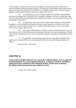 Fils des Soleils; c'est pour cette raison qu'ils sont appelés à servir d'une manière ou d'une autre, à
l'instar du Seigneur, justement comme serviteurs, et à éclairer les fils du Monde, afin que ceux-là aussi
puissent être élevés au rang de fils de la Lumière, et de véritables héritiers de la Vie Eternelle que le
Seigneur a préparé depuis l'Eternité, pour tous les esprits créés par Lui.
               -48- Il a institué pour eux, dans les régions infinies de la Création, d'innombrables
écoles pour la conquête de la Liberté de la Vie, et a placé Lui-Même sur la Terre, un signe Saint, dans
Sa Croix, afin qu'ils devinssent d'authentiques Enfants de Son Amour, et de très heureux héritiers de Sa
Miséricorde et de Sa Grâce !
                -49- Je suppose que, maintenant, même le dernier quart sera connu, il faut l'espérer.
Cependant, ce n'est seulement que lorsque nous aurons un peu tournés sur ce Monde, que certains
mystères nous serons éclaircis comme de soi : mystères dont jusqu'à présent, ni vous, ni le monde
entier, n'avez imaginés, même de loin.
               -50- Mais, après Sa Résurrection, le Seigneur a parlé encore beaucoup avec nous, Ses
Elus, mais de cela il ne fut absolument pas fait mention; et si même cela avait été mentionné, le Monde
n'aurait pas pu comprendre les livres écrits, étant donné la quantité, la grandeur et la profondeur de leur
contenu.
                 -51- Ici cependant, vous est révélé quelque chose de cela, tâchez donc d'être d'un
esprit attentif, pour accueillir en vous le grand mystère de la Vie et la grande Sagesse intérieure de
l'Esprit!
               (Jean XX 30/31 - XXI 24/25)




CHAPITRE 16

(La poussée au progrès. Discours d'un ancien de ce Monde Solaire, avec un esprit de
profonde Sagesse. Il y a deux espèces d'hommes : créatures et Enfants. Conditions
préliminaires pour conquérir le titre d'Enfants de Dieu. Paroles dans la flamme :
Conditions encore plus précises pour atteindre ce but.)


               - 24 Mai 1843 16h45 à 18h45 -
 
